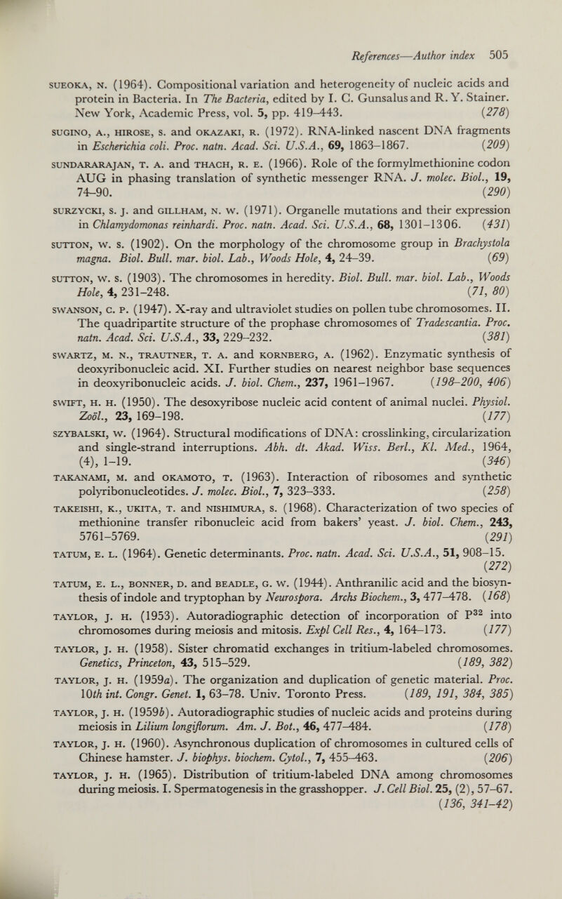 sueoka, N. (1964). Compositional variation and heterogeneity of nucleic acids and protein in Bacteria. In The Bacteria, edited by I. C. Gunsalusand R. Y. Stainer. New York, Academic Press, vol. 5, pp. 419-443. (278) sugino, a., hirose, s. and Okazaki, r. (1972). RNA-linked nascent DNA fragments in Escherichia coli. Proc. natn. Acad. Sci. U.S.A., 69, 1863-1867. (209) sundararajan, t. a. and thach, r. e. (1966). Role of the formylmethionine codon AUG in phasing translation of synthetic messenger RNA. J. molec. Biol., 19, 74-90. (290) surzycki, s. j. and gillham, n. w. (1971). Organelle mutations and their expression in Chlamydomonas reinhardi. Proc. natn. Acad. Sci. U.S.A., 68, 1301-1306. (431) sutton, w. s. (1902). On the morphology of the chromosome group in Brachystola magna. Biol. Bull. mar. biol. Lab., Woods Hole, 4, 24-39. (69) sutton, w. s. (1903). The chromosomes in heredity. Biol. Bull. mar. biol. Lab., Woods Hole, 4, 231-248. (71,80) swanson, c. p. (1947). X-ray and ultraviolet studies on pollen tube chromosomes. II. The quadripartite structure of the prophase chromosomes of Tradescantia. Proc. natn. Acad. Sci. U.S.A., 33, 229-232. (381) swartz, m. n., trautner, t. a. and kornberg, a. (1962). Enzymatic synthesis of deoxyribonucleic acid. XI. Further studies on nearest neighbor base sequences in deoxyribonucleic acids. J. biol. Chem., 237, 1961-1967. (198-200, 406) swift, h. h. (1950). The desoxyribose nucleic acid content of animal nuclei. Physiol. Zool., 23, 169-198. (177) szybalski, w. (1964). Structural modifications of DNA: crosslinking, circularization and single-strand interruptions. Abh. dt. Akad. Wiss. Berl., Kl. Med., 1964, (4), 1-19. (346) TAKANAMi, m. and okamoto, t. (1963). Interaction of ribosomes and synthetic polyribonucleotides. J. molec. Biol., 7, 323-333. (258) takeishi, k., ukita, t. and nishimura, s. (1968). Characterization of two species of methionine transfer ribonucleic acid from bakers’ yeast. J. biol. Chem., 243, 5761-5769. (291) tatum, e. l. (1964). Genetic determinants. Proc. natn. Acad. Sci. U.S.A., 51, 908-15. (272) tatum, e. l., bonner, d. and beadle, g. w. (1944). Anthranilic acid and the biosyn thesis of indole and tryptophan by Neurospora. Archs Biochem., 3, 477-478. (168) taylor, j. h. (1953). Autoradiographic detection of incorporation of P 32 into chromosomes during meiosis and mitosis. Expl Cell Res., 4, 164-173. (477) taylor, j. h. (1958). Sister chromatid exchanges in tritium-labeled chromosomes. Genetics, Princeton, 43, 515-529. (169, 382) taylor, j. h. (1959a). The organization and duplication of genetic material. Proc. 1( )th int. Congr. Genet. 1, 63-78. Univ. Toronto Press. (489, 191, 384, 385) taylor, j. h. (19596). Autoradiographic studies of nucleic acids and proteins during meiosis in Lilium longiflorum. Am. J. Bot., 46, 477-484. (775) taylor, j. h. (1960). Asynchronous duplication of chromosomes in cultured cells of Chinese hamster. J. biophys. biochem. Cytol., 7, 455-463. (206) taylor, j. h. (1965). Distribution of tritium-labeled DNA among chromosomes during meiosis. I. Spermatogenesis in the grasshopper. J. Cell Biol. 25, (2), 57-67. (136, 341-42)