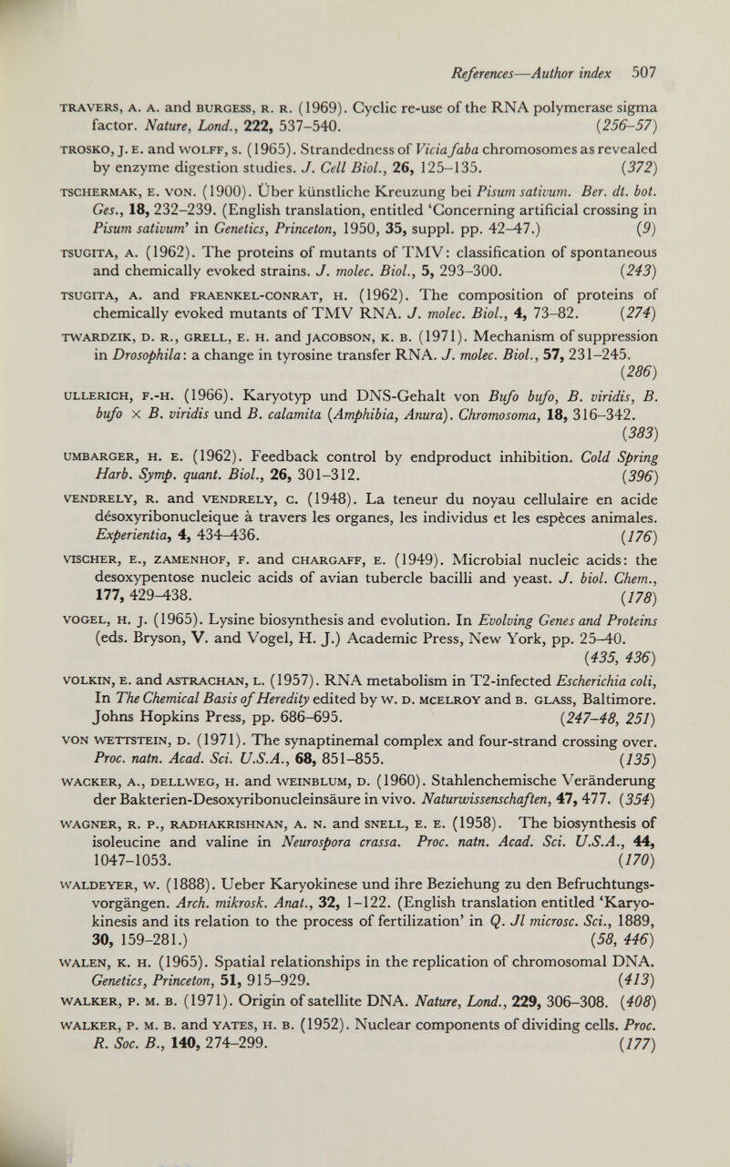 travers, a. a. and burgess, R. R. (1969). Cyclic re-use of the RNA polymerase sigma factor. Nature, Lond., 222, 537-540. ( 256-57) trosko, j. e. and Wolff, s. ( 1965). Strandedness of Vicia faba chromosomes as revealed by enzyme digestion studies. J. Cell Biol., 26, 125-135. (372) tschermak, e. von. (1900). Über künstliche Kreuzung bei Pisum sativum. Ber. dt. bot. Ges., 18, 232-239. (English translation, entitled ‘Concerning artificial crossing in Pisum sativum ’ in Genetics, Princeton, 1950, 35, suppl. pp. 42-47.) (9) TSUGiTA, a. (1962). The proteins of mutants of TMV: classification of spontaneous and chemically evoked strains. J. molec. Biol., 5, 293-300. (243) TSUGITA, A. and FRAENKEL-CONRAT, h. (1962). The composition of proteins of chemically evoked mutants of TMV RNA. J. molec. Biol., 4, 73-82. (274) TWARDZiK, d. r., grell, E. h. and jacobson, k. b. (1971). Mechanism of suppression in Drosophila: a change in tyrosine transfer RNA. J. molec. Biol., 57, 231-245. (286) ULLERicH, F.-H. (1966). Karyotyp und DNS-Gehalt von Bufo bufo, B. viridis, B. bufo X B. viridis und B. calamita (Amphibia, Anura). Chromosoma, 18, 316-342. (383) umbarger, h. e. (1962). Feedback control by endproduct inhibition. Cold Spring Harb. Symp. quant. Biol., 26, 301-312. (396) VENDRELY, r. and vendrely, c. (1948). La teneur du noyau cellulaire en acide désoxyribonucléique à travers les organes, les individus et les espèces animales. Experientia, 4, 434-436. (476) viscHER, e., zamenhof, F. and CHARGAFF, e. (1949). Microbial nucleic acids: the desoxypentose nucleic acids of avian tubercle bacilli and yeast. J. biol. Chem., 177, 429-438. (178) Vogel, h. j. (1965). Lysine biosynthesis and evolution. In Evolving Genes and Proteins (eds. Bryson, V. and Vogel, H. J.) Academic Press, New York, pp. 25-40. (435, 436) volkin, e. and Astrachan, L. (1957). RNA metabolism in T2-infected Escherichia coli, In The Chemical Basis of Heredity edited by w. d. mcelroy and b. glass, Baltimore. Johns Hopkins Press, pp. 686-695. (247-48, 251) von wettstein, d. (1971). The synaptinemal complex and four-strand crossing over. Proc. natn. Acad. Sei. U.S.A., 68, 851-855. (435) wacker, a., dellweg, h. and weinBlum, d. (1960). Stahlenchemische Veränderung der Bakterien-Desoxyribonucleinsäure in vivo. Naturwissenschaften, 47, 477. (354) WAGNER, R. P., RADHAKRISHNAN, A. N. and SNELL, E. E. (1958). The biosynthesis of isoleucine and valine in Neurospora crassa. Proc. natn. Acad. Sei. U.S.A., 44, 1047-1053. (170) waldeyer, w. (1888). Ueber Karyokinese und ihre Beziehung zu den Befruchtungs vorgängen. Arch, mikrosk. Anat., 32, 1-122. (English translation entitled ‘Karyo- kinesis and its relation to the process of fertilization’ in Q. Jl microsc. Sei., 1889, 30, 159-281.) (58, 446) Walen, K. h. (1965). Spatial relationships in the replication of chromosomal DNA. Genetics, Princeton, 51, 915-929. (443) WALKER, p. m. b. (1971). Origin of satellite DNA. Nature, Lond., 229, 306-308. (408) walker, p. m. b. and Yates, h. B. (1952). Nuclear components of dividing cells. Proc. R. Soc. B., 140, 274-299. (177)