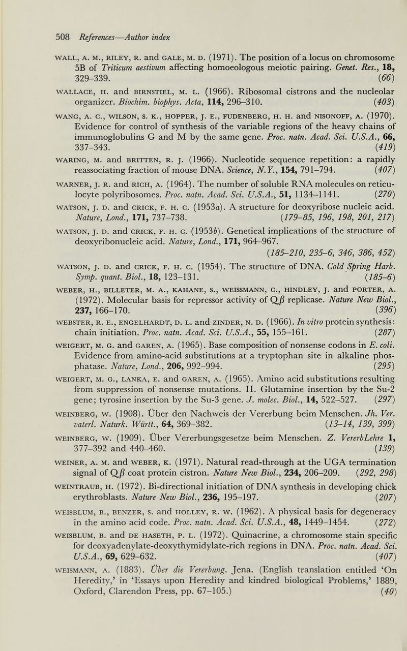 wall, a. m., Riley, r. and gale, m. d. (1971). The position of a locus on chromosome 5B of Triticum aestivum affecting homoeologous meiotic pairing. Genet. Res., 18, 329-339. (66) Wallace, h. and birnstiel, m. l. (1966). Ribosomal cistrons and the nucleolar organizer. Biochim. biophys. Acta, 114, 296-310. (403) WANG, A. C., WILSON, S. K., HOPPER, J. E., FUDENBERG, H. H. and NISONOFF, A. (1970). Evidence for control of synthesis of the variable regions of the heavy chains of immunoglobulins G and M by the same gene. Proc. natn. Acad. Sei. U.S.A., 66, 337-343. (419) waring, m. and britten, r. j. (1966). Nucleotide sequence repetition: a rapidly reassociating fraction of mouse DNA. Science, N.Y., 154, 791-794. (407) Warner, j. r. and rich, a. (1964). The number of soluble RNA molecules on reticu locyte polyribosomes. Proc. natn. Acad. Sei. U.S.A., 51, 1134-1141. (270) watson, j. d. and crick, f. h. c. (1953a). A structure for deoxyribose nucleic acid. Nature, Lond., 171, 737-738. (179-85, 196, 198, 201, 217) watson, j. d. and crick, f. h. c. (19536). Genetical implications of the structure of deoxyribonucleic acid. Nature, Lond., 171, 964-967. (185-210, 235-6, 346, 386, 452) watson, j. d. and crick, f. h. c. (1954). The structure of DNA. Cold Spring Harb. Symp. quant. Biol., 18, 123-131. (185-6) WEBER, H., BILLETER, M. A., KAHANE, S., WEISSMANN, C., HINDLEY, J. and PORTER, A. (1972). Molecular basis for repressor activity of Q_ß replicase. Nature New Biol., 237, 166-170. (396) WEBSTER, R. E., ENGELHARDT, D. L. and ZINDER, N. D. (1966). In vitro protein Synthesis t chain initiation. Proc. natn. Acad. Sei. U.S.A., 55, 155-161. (287) weigert, m. G. and garen, a. (1965). Base composition of nonsense codons in E. coli. Evidence from amino-acid substitutions at a tryptophan site in alkaline phos phatase. Nature, Lond., 206, 992-994. (295) weigert, m. g., lanka, e. and garen, a. (1965). Amino acid substitutions resulting from suppression of nonsense mutations. II. Glutamine insertion by the Su-2 gene; tyrosine insertion by the Su-3 gene. J. molec. Biol., 14, 522-527. (297) Weinberg, w. (1908). Über den Nachweis der Vererbung beim Menschen. Jh. Ver. vaterl. Naturk. Württ., 64, 369-382. (13-14, 139, 399) Weinberg, w. (1909). Über Vererbungsgesetze beim Menschen. Z. Vererb Lehre 1, 377-392 and 440-460. (139) weiner, A. m. and weber, K. (1971). Natural read-through at the UGA termination signal of Qj3 coat protein cistron. Nature New Biol., 234, 206-209. (292, 298) weintraub, H. (1972). Bi-directional initiation of DNA synthesis in developing chick erythroblasts. Nature New Biol., 236, 195-197. (207) weisblum, b., benzer, s. and holley, r. w. (1962). A physical basis for degeneracy in the amino acid code. Proc. natn. Acad. Sei. U.S.A., 48, 1449-1454. (272) weisblum, b. and de haseth, p. l. (1972). Quinacrine, a chromosome stain specific for deoxyadenylate-deoxythymidylate-rich regions in DNA. Proc. natn. Acad. Sei. U.S.A., 69, 629-632. (407) weismann, a. (1883). Über die Vererbung. Jena. (English translation entitled ‘On Heredity,’ in ‘Essays upon Heredity and kindred biological Problems,’ 1889, Oxford, Clarendon Press, pp. 67-105.) (40)