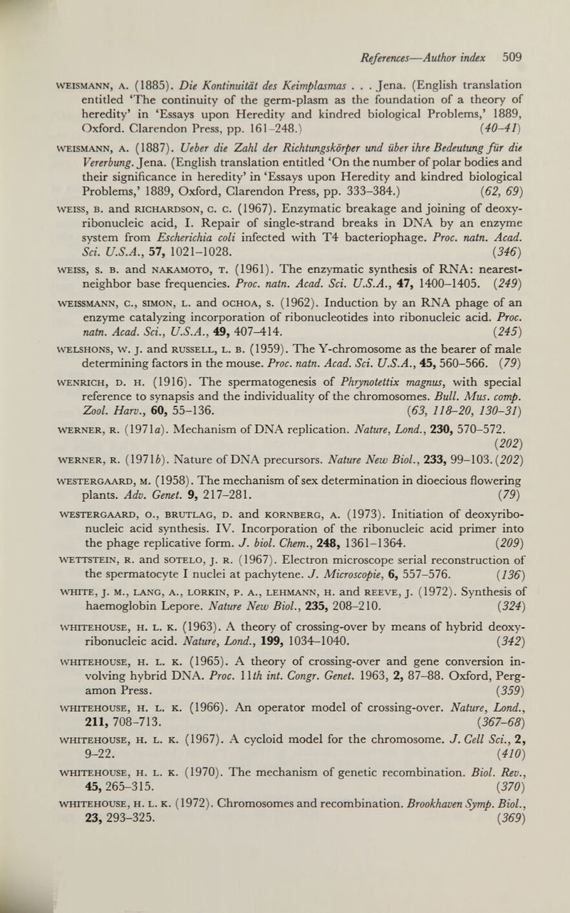 weismann, a. (1885). Die Kontinuität des Keimplasmas . . . Jena. (English translation entitled ‘The continuity of the germ-plasm as the foundation of a theory of heredity’ in ‘Essays upon Heredity and kindred biological Problems,’ 1889, Oxford. Clarendon Press, pp. 161-248.') (40-41) weismann, a. (1887). lieber die Zahl der Richtungskörper und über ihre Bedeutung für die Vererbung. Jena. (English translation entitled ‘On the number of polar bodies and their significance in heredity’ in ‘Essays upon Heredity and kindred biological Problems,’ 1889, Oxford, Clarendon Press, pp. 333-384.) (62, 69) weiss, b. and Richardson, c. c. (1967). Enzymatic breakage and joining of deoxy ribonucleic acid, I. Repair of single-strand breaks in DNA by an enzyme system from Escherichia coli infected with T4 bacteriophage. Proc. natn. Acad. Sci. U.S.A., 57, 1021-1028. (346) weiss, s. b. and nakamoto, t. (1961). The enzymatic synthesis of RNA: nearest- neighbor base frequencies. Proc. natn. Acad. Sci. U.S.A., 47, 1400-1405. (249) weissmann, c., Simon, L. and ochoa, s. (1962). Induction by an RNA phage of an enzyme catalyzing incorporation of ribonucleotides into ribonucleic acid. Proc. natn. Acad. Sci., U.S.A., 49, 407-414. (245) welshons, w. j. and russell, l. B. (1959). The Y-chromosome as the bearer of male determining factors in the mouse. Proc. natn. Acad. Sci. U.S.A., 45, 560-566. (79) WENRiCH, d. h. (1916). The spermatogenesis of Phrynotettix magnus, with special reference to synapsis and the individuality of the chromosomes. Bull. Mus. comp. Zool. Harv., 60, 55-136. (63, 118-20, 130-31) Werner, r. (1971a). Mechanism of DNA replication. Nature, Lond., 230, 570-572. ( 202 ) werner, r. (19716). Nature of DNA precursors. Nature New Biol., 233, 99-103.(202) westergaard, m. (1958). The mechanism of sex determination in dioecious flowering plants. Adv. Genet. 9, 217-281. (79) westergaard, o., brutlag, d. and kornberg, a. (1973). Initiation of deoxyribo nucleic acid synthesis. IV. Incorporation of the ribonucleic acid primer into the phage replicative form. J. biol. Chem., 248, 1361-1364. (209) wettstein, r. and sotelo, j. r. (1967). Electron microscope serial reconstruction of the spermatocyte I nuclei at pachytene. J. Microscopie, 6, 557-576. (136) white, j. m., lang, a., LORKiN, p. a., lehmann, h. and reeve, j. (1972). Synthesis of haemoglobin Lepore. Nature New Biol., 235, 208-210. (324) w'hitehouse, h. l. k. (1963). A theory of crossing-over by means of hybrid deoxy ribonucleic acid. Nature, Lond., 199, 1034-1040. (342) whitehouse, h. l. k. (1965). A theory of crossing-over and gene conversion in volving hybrid DNA. Proc. 11th int. Congr. Genet. 1963, 2, 87-88. Oxford, Perg amon Press. (359) whitehouse, h. l. k. (1966). An operator model of crossing-over. Nature, Lond., 211, 708-713. (367-68) whitehouse, h. l. k. (1967). A cycloid model for the chromosome. J. Cell Sei., 2, 9-22. (410) whitehouse, h. l. k. (1970). The mechanism of genetic recombination. Biol. Rev., 45, 265-315. (370) whitehouse, h. l. K. (1972). Chromosomes and recombination. Brookhaven Symp. Biol., 23, 293-325. (369)