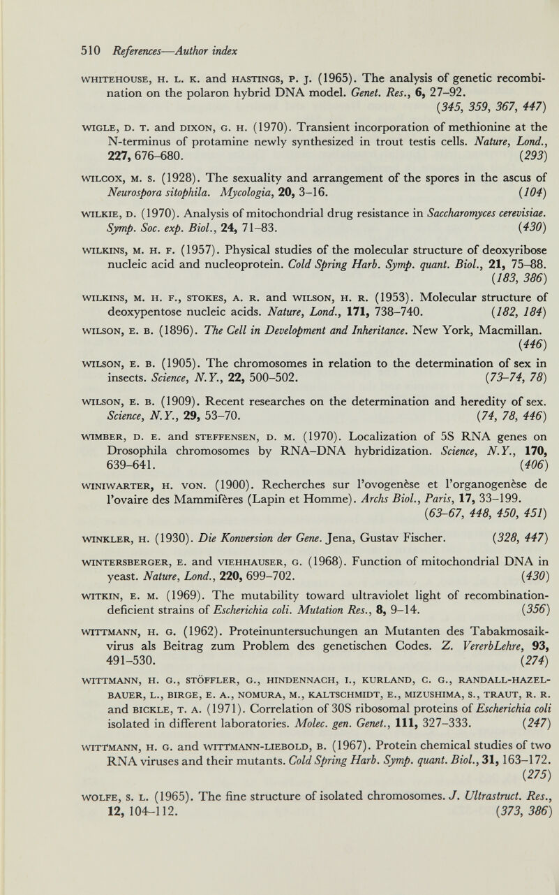 whitehouse, h. l. к. and Hastings, p. j. (1965). The analysis of genetic recombi nation on the polaron hybrid DNA model. Genet. Res., 6, 27-92. {345, 359, 367, 447) wigle, d. t. and Dixon, g. h. (1970). Transient incorporation of methionine at the N-terminus of protamine newly synthesized in trout testis cells. Nature, bond., 227,676-680. {293) Wilcox, m. s. (1928). The sexuality and arrangement of the spores in the ascus of Neurospora sitophila. Mycologia, 20, 3-16. {104) Wilkie, d. (1970). Analysis of mitochondrial drug resistance in Saccharomyces cerevisiae. Symp. Soc. exp. Biol., 24, 71-83. {430) Wilkins, m. H. f. (1957). Physical studies of the molecular structure of deoxyribose nucleic acid and nucleoprotein. Cold Spring Harb. Symp. quant. Biol., 21, 75-88. {183, 386) Wilkins, m. h. f., stokes, a. R. and wilson, h. r. (1953). Molecular structure of deoxypentose nucleic acids. Nature, bond., 171, 738-740. {182, 184) wilson, e. в. (1896). The Cell in Development and Inheritance. New York, Macmillan. {446) wilson, e. в. (1905). The chromosomes in relation to the determination of sex in insects. Science, N.Y., 22, 500-502. {73-74, 78) wilson, e. в. (1909). Recent researches on the determination and heredity of sex. Science, N.Y., 29, 53-70. {74, 78, 446) wimber, d. e. and steffensen, d. m. (1970). Localization of 5S RNA genes on Drosophila chromosomes by RNA-DNA hybridization. Science, N.Y., 170, 639-641. {406) Winiwarter, h. von. (1900). Recherches sur l’ovogenèse et l’organogenèse de l’ovaire des Mammifères (Lapin et Homme). Archs Biol., Paris, 17, 33-199. {63-67, 448, 450, 451) Winkler, h. (1930). Die Konversion der Gene. Jena, Gustav Fischer. {328, 447) wintersberger, e. and viehhauser, g. (1968). Function of mitochondrial DNA in yeast. Nature, Lond., 220, 699-702. {430) witkin, e. m. (1969). The mutability toward ultraviolet light of recombination- deficient strains of Escherichia coli. Mutation Res., 8, 9-14. {356) wittmann, h. G. (1962). Proteinuntersuchungen an Mutanten des Tabakmosaik- virus als Beitrag zum Problem des genetischen Codes. Z. VererbLehre, 93, 491-530. {274) WITTMANN, H. G., STÔFFLER, G., HINDENNACH, I., KURLAND, C. G., RANDALL-HAZEL- BAUER, L., BIRGE, E. A., NOMURA, M., KALTSCHMIDT, E., MIZUSHIMA, S., TRAUT, R. R. and bickle, t. a. (1971). Correlation of 30S ribosomal proteins of Escherichia coli isolated in different laboratories. Molec. gen. Genet., Ill, 327-333. {247) wittmann, h. g. and wittmann-liebold, b. (1967). Protein chemical studies of two RNA viruses and their mutants. Cold Spring Harb. Symp. quant. Biol., 31, 163-172. {275) wolfe, s. l. (1965). The fine structure of isolated chromosomes. J. Ultrastruct. Res., 12,104-112. {373,386)