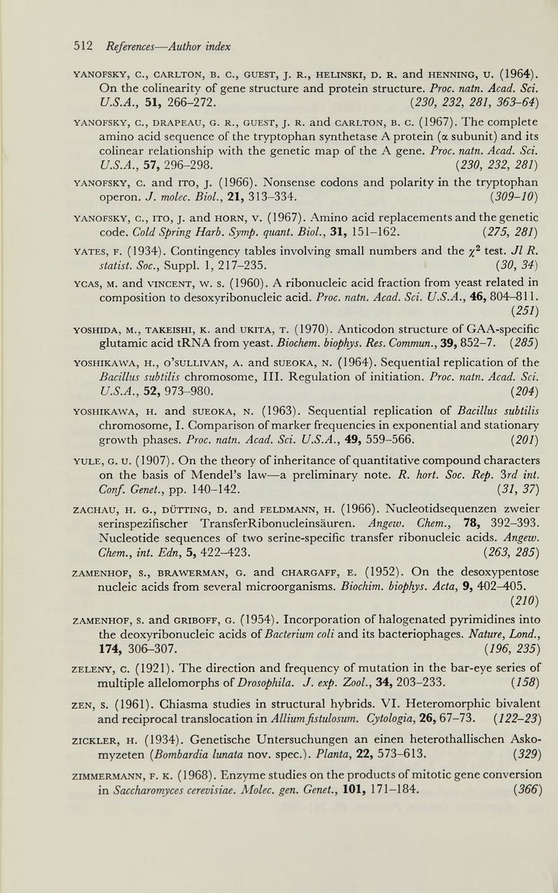 YANOFSKY, C., CARLTON, B. C., GUEST, J. R., HELINSKI, D. R. and HENNING, U. (1964). On the colinearity of gene structure and protein structure. Proc. natn. Acad. Sci. U.S.A., 51, 266-272. {230, 232, 281, 363-64) yanofsky, c., drapeau, G. r., guest, j. r. and carlton, b. c. (1967). The complete amino acid sequence of the tryptophan synthetase A protein (a subunit) and its colinear relationship with the genetic map of the A gene. Proc. natn. Acad. Sci. U.S.A., 57, 296-298. {230, 232, 281) yanofsky, c. and ito, j. (1966). Nonsense codons and polarity in the tryptophan operon. J. molec. Biol., 21, 313-334. ( 309-10 ) yanofsky, c., ito, j. and horn, v. (1967). Amino acid replacements and the genetic code. Cold Spring Harb. Symp. quant. Biol., 31, 151-162. {275, 281) yates, f. (1934). Contingency tables involving small numbers and the x 2 test. Jl 7?. statist. Soc., Suppl. 1, 217-235. {30, 34) ycas, m. and vincent, w. s. (1960). A ribonucleic acid fraction from yeast related in composition to desoxyribonucleic acid. Proc. natn. Acad. Sci. U.S.A., 46, 804-811. {251) yoshida, m., takeishi, k. and ukita, t. (1970). Anticodon structure of GAA-specific glutamic acid tRNA from yeast. Biochem. biophys. Res. Commun., 39, 852-7. {285) yoshikawa, h., o’sullivan, a. and sueoka, n. (1964). Sequential replication of the Bacillus subtilis chromosome, III. Regulation of initiation. Proc. natn. Acad. Sci. U.S.A., 52, 973-980. {204) yoshikawa, h. and sueoka, n. (1963). Sequential replication of Bacillus subtilis chromosome, I. Comparison of marker frequencies in exponential and stationary growth phases. Proc. natn. Acad. Sci. U.S.A., 49, 559-566. {201) yule, g. u. (1907). On the theory of inheritance of quantitative compound characters on the basis of Mendel’s law—a preliminary note. R. hort. Soc. Rep. 3rd int. Conf. Genet., pp. 140-142. {31, 37) zachau, h. g., dutting, d. and feldmann, h. (1966). Nucleotidsequenzen zweier serinspezifischer TransferRibonucleinsauren. Angew. Chem., 78, 392-393. Nucleotide sequences of two serine-specific transfer ribonucleic acids. Angew. Chem., int. Edn, 5, 422-423. {263, 285) zamenhof, s., brawerman, g. and chargaff, e. (1952). On the desoxypentose nucleic acids from several microorganisms. Biochim. biophys. Acta, 9, 402-405. { 210 ) zamenhof, s. and griboff, g. (1954). Incorporation of halogenated pyrimidines into the deoxyribonucleic acids of Bacterium coli and its bacteriophages. Nature, Lond., 174, 306-307. {196, 235) zeleny, c. (1921). The direction and frequency of mutation in the bar-eye series of multiple allelomorphs of Drosophila. J. exp. Zool., 34, 203-233. (755) zen, s. (1961). Chiasma studies in structural hybrids. VI. Heteromorphic bivalent and reciprocal translocation in Alliumfistulosum. Cytologia, 26, 67-73. {122-23) zickler, H. (1934). Genetische Untersuchungen an einen heterothallischen Asko- myzeten {Bombardia lunata nov. spec.). Planta, 22, 573-613. {329) zimmermann, f. k. (1968). Enzyme studies on the products of mitotic gene conversion in Saccharomyces cerevisiae. Molec. gen. Genet., 101, 171-184. {366)