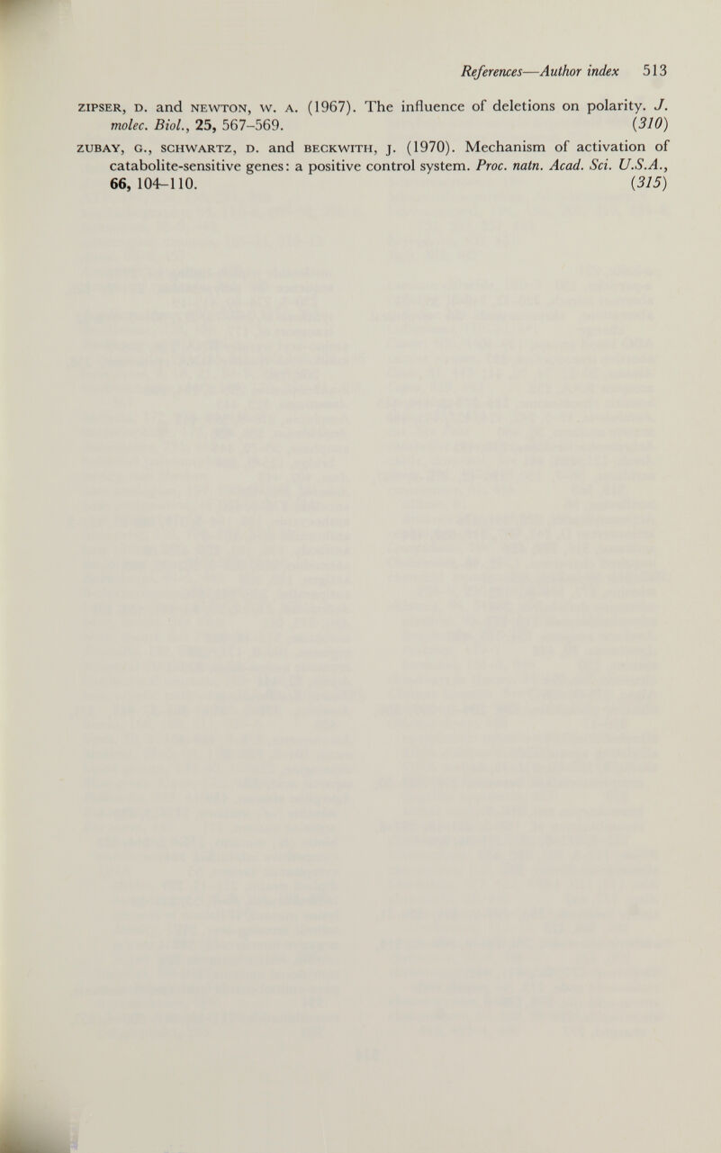 zipser, d. and newton, w. a. (1967). The influence of deletions on polarity. J. molec. Biol., 25, 567-569. (310) zubay, g., schwartz, d. and beckwith, j. (1970). Mechanism of activation of catabolite-sensitive genes: a positive control system. Proc. natn. Acad. Sci. U.S.A., 66, 104-110. ' (315)