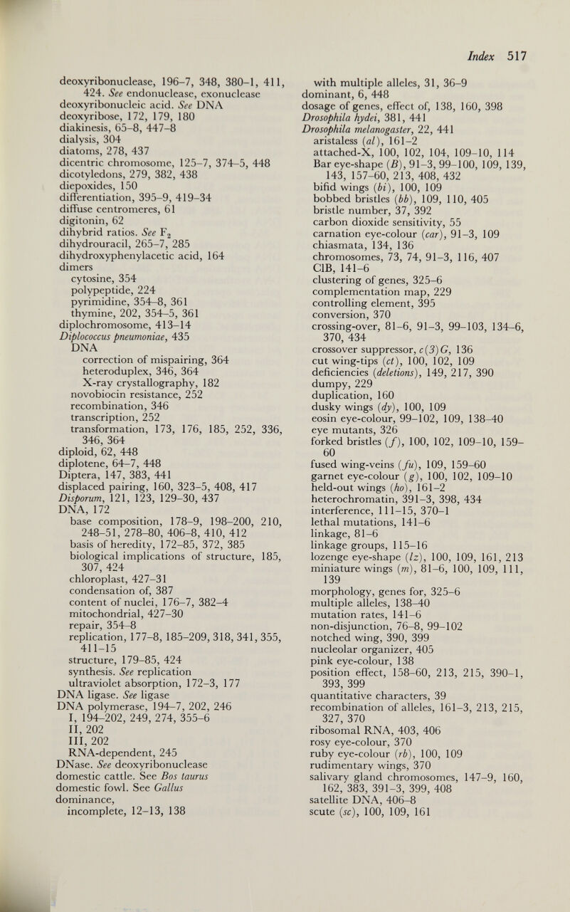 deoxyribonuclease, 196-7, 348, 380-1, 411, 424. See endonuclease, exonuclease deoxyribonucleic acid. See DNA deoxyribose, 172, 179, 180 diakinesis, 65-8, 447-8 dialysis, 304 diatoms, 278, 437 dicentric chromosome, 125-7, 374-5, 448 dicotyledons, 279, 382, 438 diepoxides, 150 differentiation, 395-9, 419-34 diffuse centromeres, 61 digitonin, 62 dihybrid ratios. See F 2 dihydrouracil, 265-7, 285 dihydroxyphenylacetic acid, 164 dimers cytosine, 354 polypeptide, 224 pyrimidine, 354-8, 361 thymine, 202, 354-5, 361 diplochromosome, 413-14 Diplococcus pneumoniae, 435 DNA correction of mispairing, 364 heteroduplex, 346, 364 X-ray crystallography, 182 novobiocin resistance, 252 recombination, 346 transcription, 252 transformation, 173, 176, 185, 252, 336, 346, 364 diploid, 62, 448 diplotene, 64-7, 448 Diptera, 147, 383, 441 displaced pairing, 160, 323-5, 408, 417 Disporum, 121, 123, 129-30, 437 DNA, 172 base composition, 178-9, 198-200, 210, 248-51, 278-80, 406-8, 410, 412 basis of heredity, 172-85, 372, 385 biological implications of structure, 185, 307, 424 chloroplast, 427-31 condensation of, 387 content of nuclei, 176-7, 382-4 mitochondrial, 427-30 repair, 354-8 replication, 177-8, 185-209, 318, 341, 355, 411-15 structure, 179-85, 424 synthesis. See replication ultraviolet absorption, 172-3, 177 DNA ligase. See ligase DNA polymerase, 194-7, 202, 246 I, 194-202, 249, 274, 355-6 II, 202 III, 202 RNA-dependent, 245 DNase. See deoxyribonuclease domestic cattle. See Bos taurus domestic fowl. See Gallus dominance, incomplete, 12-13, 138 with multiple alleles, 31, 36-9 dominant, 6, 448 dosage of genes, effect of, 138, 160, 398 Drosophila hydei, 381, 441 Drosophila melanogaster, 22, 441 aristaless ( al ), 161-2 attached-X, 100, 102, 104, 109-10, 114 Bar eye-shape (B), 91-3, 99-100, 109, 139, 143, 157-60, 213, 408, 432 bifid wings ( bi ), 100, 109 bobbed bristles ( bb ), 109, 110, 405 bristle number, 37, 392 carbon dioxide sensitivity, 55 carnation eye-colour {car), 91-3, 109 chiasmata, 134, 136 chromosomes, 73, 74, 91-3, 116, 407 C1B, 141-6 clustering of genes, 325-6 complementation map, 229 controlling element, 395 conversion, 370 crossing-over, 81-6, 91-3, 99-103, 134-6, 370, 434 crossover suppressor, c{3)G, 136 cut wing-tips {ct), 100, 102, 109 deficiencies {deletions), 149, 217, 390 dumpy, 229 duplication, 160 dusky wings {dy), 100, 109 eosin eye-colour, 99-102, 109, 138-40 eye mutants, 326 forked bristles (/), 100, 102, 109-10, 159- 60 fused wing-veins {fu), 109, 159-60 garnet eye-colour {g), 100, 102, 109-10 held-out wings {ho), 161-2 heterochromatin, 391-3, 398, 434 interference, 111-15, 370-1 lethal mutations, 141-6 linkage, 81-6 linkage groups, 115-16 lozenge eye-shape {lz), 100, 109, 161, 213 miniature wings {m), 81-6, 100, 109, 111, 139 morphology, genes for, 325-6 multiple alleles, 138-40 mutation rates, 141-6 non-disjunction, 76-8, 99-102 notched wing, 390, 399 nucleolar organizer, 405 pink eye-colour, 138 position effect, 158-60, 213, 215, 390-1, 393, 399 quantitative characters, 39 recombination of alleles, 161-3, 213, 215, 327, 370 ribosomal RNA, 403, 406 rosy eye-colour, 370 ruby eye-colour {rb), 100, 109 rudimentary wings, 370 salivary gland chromosomes, 147-9, 160, 162, 383, 391-3, 399, 408 satellite DNA, 406-8 scute {sc), 100, 109, 161
