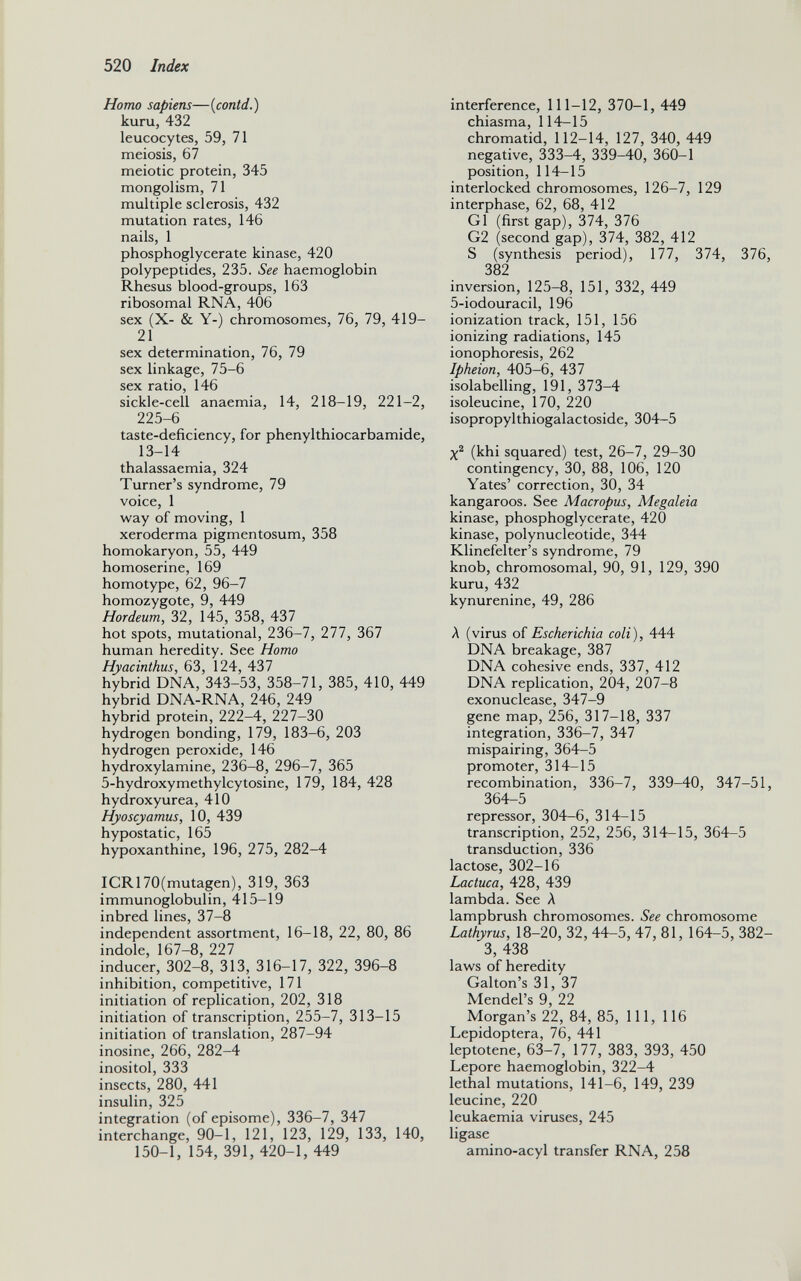 Homo sapiens —( contd .) kuru, 432 leucocytes, 59, 71 meiosis, 67 meiotic protein, 345 mongolism, 71 multiple sclerosis, 432 mutation rates, 146 nails, 1 phosphoglycerate kinase, 420 polypeptides, 235. See haemoglobin Rhesus blood-groups, 163 ribosomal RNA, 406 sex (X- & Y-) chromosomes, 76, 79, 419- 21 sex determination, 76, 79 sex linkage, 75-6 sex ratio, 146 sickle-cell anaemia, 14, 218-19, 221-2, 225-6 taste-deficiency, for phenylthiocarbamide, 13-14 thalassaemia, 324 Turner’s syndrome, 79 voice, 1 way of moving, 1 xeroderma pigmentosum, 358 homokaryon, 55, 449 homoserine, 169 homotype, 62, 96-7 homozygote, 9, 449 Hordeum, 32, 145, 358, 437 hot spots, mutational, 236-7, 277, 367 human heredity. See Homo Hyacinthus, 63, 124, 437 hybrid DNA, 343-53, 358-71, 385, 410, 449 hybrid DNA-RNA, 246, 249 hybrid protein, 222-4, 227-30 hydrogen bonding, 179, 183-6, 203 hydrogen peroxide, 146 hydroxylamine, 236-8, 296-7, 365 5-hydroxymethylcytosine, 179, 184, 428 hydroxyurea, 410 Hyoscyamus, 10, 439 hypostatic, 165 hypoxanthine, 196, 275, 282-4 ICR170(mutagen), 319, 363 immunoglobulin, 415-19 inbred lines, 37-8 independent assortment, 16-18, 22, 80, 86 indole, 167-8, 227 inducer, 302-8, 313, 316-17, 322, 396-8 inhibition, competitive, 171 initiation of replication, 202, 318 initiation of transcription, 255-7, 313-15 initiation of translation, 287-94 inosine, 266, 282-4 inositol, 333 insects, 280, 441 insulin, 325 integration (of episome), 336-7, 347 interchange, 90-1, 121, 123, 129, 133, 140, 150-1, 154, 391, 420-1, 449 interference, 111-12, 370-1, 449 chiasma, 114-15 chromatid, 112-14, 127, 340, 449 negative, 333-4, 339-40, 360-1 position, 114-15 interlocked chromosomes, 126-7, 129 interphase, 62, 68, 412 G1 (first gap), 374, 376 G2 (second gap), 374, 382, 412 S (synthesis period), 177, 374, 376, 382 inversion, 125-8, 151, 332, 449 5-iodouracil, 196 ionization track, 151, 156 ionizing radiations, 145 ionophoresis, 262 Ipheion, 405-6, 437 isolabelling, 191, 373-4 isoleucine, 170, 220 isopropylthiogalactoside, 304-5 X 2 (khi squared) test, 26-7, 29-30 contingency, 30, 88, 106, 120 Yates’ correction, 30, 34 kangaroos. See Macropus, Megaleia kinase, phosphoglycerate, 420 kinase, polynucleotide, 344 Klinefelter’s syndrome, 79 knob, chromosomal, 90, 91, 129, 390 kuru, 432 kynurenine, 49, 286 A (virus of Escherichia coli ), 444 DNA breakage, 387 DNA cohesive ends, 337, 412 DNA replication, 204, 207-8 exonuclease, 347-9 gene map, 256, 317-18, 337 integration, 336-7, 347 mispairing, 364-5 promoter, 314-15 recombination, 336-7, 339-40, 347-51, 364-5 repressor, 304-6, 314-15 transcription, 252, 256, 314-15, 364-5 transduction, 336 lactose, 302-16 Lactuca, 428, 439 lambda. See A lampbrush chromosomes. See chromosome Lathyrus, 18-20, 32, 44-5, 47, 81, 164-5, 382- 3, 438 laws of heredity Gabon’s 31, 37 Mendel’s 9, 22 Morgan’s 22, 84, 85, 111, 116 Lepidoptera, 76, 441 leptotene, 63-7, 177, 383, 393, 450 Lepore haemoglobin, 322-4 lethal mutations, 141-6, 149, 239 leucine, 220 leukaemia viruses, 245 ligase amino-acyl transfer RNA, 258