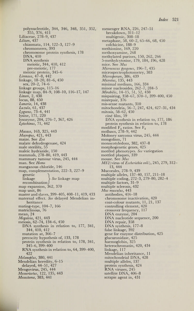 polynucleotide, 344, 346, 348, 351, 352, 355, 376, 411 Liliaceae, 278-9, 437 Lilium, 437 chiasmata, 114, 122-3, 127-9 chromomeres, 393 chromosome protein synthesis, 178 DNA, 410 DNA synthesis meiotic, 344, 410, 412 pre-meiotic, 177 meiotic protein, 345-6 Limnaea, 47-8, 442 linkage, 18-20, 81-6, 450 sex, 20-2, 74-6 linkage groups, 115-16 linkage map, 84-9, 108-10, 116-17, 147 Linum, 2, 438 locus, 88, 450 Lunaria, 14, 438 Luzula, 61, 437 Lygaeus , 73-4, 441 lysine, 171, 220 lysozyme, 204, 276-7, 367, 426 Lytechinus, 71, 442 Macaca, 163, 325, 443 Macropus, 421, 443 maize. See Zea malate dehydrogenase, 424 male sterility, 55 maleic hydrazide, 150 mammals, 278-80, 419, 443 mammary tumour virus, 245, 444 man. See Homo manganous chloride, 146 map, complementation, 222-3, 227-9 genetic 5 linkage > See linkage map recombination J map expansion, 362, 370 map unit, 86 master and slaves, 399-405, 408-11,419, 433 maternal effect. See delayed Mendelian in heritance mating-type, 104-7, 166 matriclinous, 76 mean, 24 Megaleia, 421, 443 meiosis, 62-74, 134-6, 450 DNA synthesis in relation to, 177, 341, 344, 410, 412 mutation at, 366-7 precocity hypothesis of, 133, 178 protein synthesis in relation to, 178, 341, 345-6, 399-400 RNA synthesis in relation to, 64, 399-400, 422 Melanoplus, 380, 441 Mendelian heredity, 6-15 delayed, 44-51, 427 Mengovirus, 245, 444 Mesocricetus, 122, 135, 443 Mesostoma, 383, 441 messenger RNA, 226, 247-51 breakdown, 311-12 multigenic, 308-18 metaphase, 58, 60-2, 65-66, 68, 450 colchicine, 188-9 methionine, 169, 220 methoxyamine, 268 methylated purines, 150, 262, 266 5-methylcytosine, 179, 184, 196, 428 mice. See Mus Micrococcus pyogenes, 196-7, 435 microspectrophotometry, 383 Microsporum, 386, 439 Microtus, 135, 443 minimal medium, 166, 334 minor nucleosides, 262-7, 284-5 Mirabilis, 14-15, 51, 52, 438 mispairing, 358-67, 370-1, 399-400, 450 misrepair, 376 mis-sense mutants, 310 mitochondria, 56-7, 247, 424, 427-31, 434 mitosis, 58-62, 450 ciné film, 59 DNA synthesis in relation to, 177, 186 protein synthesis in relation to, 178 modified F 2 ratios. See F 2 molluscs, 278-9, 442 Moloney sarcoma virus, 245, 444 mongolism, 71 monocotyledons, 382, 437-8 morphogenetic genes, 425 mottled phenotypes. See variegation mottled plaques, 339 mouse. See Mus AF5’2(virus of Escherichia coli ), 245, 279, 312- 13, 444 Mucorales, 278-9, 439 multiple alleles, 137-40, 157, 211-18 multiple coding, 272-3, 279-80, 282-4 multiple factors, 31-9 multiple sclerosis, 432 Mus musculus, 443 antibodies, 416-18 chromosome inactivation, 420 coat-colour mutants, 11,21, 137 controlling element, 420 crossover frequency, 117 DNA enzyme, 204 DNA nucleotide sequence, 200 DNA repair, 358 DNA synthesis, 177-8 false linkage, 392 gene for enzyme distribution, 425 glucuronidase, 425 haemoglobin, 325 heterochromatin, 420, 434 linkage, 117 Mendelian inheritance, 11 mitochondrial DNA, 428 multiple alleles, 137 protein synthesis, 424 RNA viruses, 245 satellite DNA, 406-8 scrapie agent in, 431