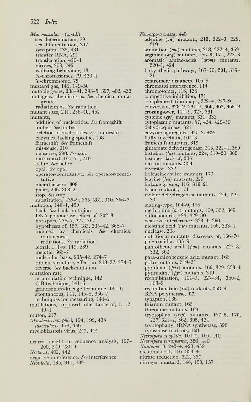 Mus musculus —( contd.) sex determination, 79 sex differentiation, 397 synapton, 135, 434 transfer RNA, 291 translocation, 420-1 viruses, 208, 245 waltzing behaviour, 13 X-chromosomes, 79, 420-1 Y-chromosome, 79 mustard gas, 146, 149-50 mutable genes, 388-91, 393-5, 397, 402, 433 mutagens, chemicals as. See chemical muta genesis radiations as. See radiation mutant sites, 211, 236-40, 452 mutants, addition of nucleotides. See frameshift amber. See amber deletion of nucleotides. See frameshift enzymes, lacking specific, 168 frameshift. See frameshift mis-sense, 310 nonsense, 298. See stop nutritional, 165-71, 210 ochre. See ochre opal. See opal operator-constitutive. See operator-consti tutive operator-zero, 308 polar, 296, 308-21 stop. See stop substitution, 235-9, 275, 281, 310, 366-7 mutation, 140-1, 450 back. See back-mutation DNA polymerase, effect of, 202-3 hot spots, 236-7, 277, 367 hypotheses of, 157, 185, 235-42, 366-7 induced by chemicals. See chemical mutagenesis radiations. See radiation lethal, 141-6, 149, 239 meiotic, 366-7 molecular basis, 235-42, 274-7 protein structure, effect on, 218-22, 274-7 reverse. See back-mutation mutation rate accumulation technique, 142 C1B technique, 141-6 grandsonless-lineage technique, 141-6 spontaneous, 141, 145-6, 366-7 techniques for measuring, 141-2 mutilations, supposed inheritance of, 1, 12, 40-1 muton, 217 My cobacterium phlei, 194, 199, 436 tuberculosis, 178, 436 myeloblastosis virus, 245, 444 nearest neighbour sequence analysis, 197— 200, 249, 280-1 Necturus, 402, 442 negative interference. See interference Neottiella, 135, 341, 439 Neurospora crassa, 440 adenine ( ad ) mutants, 218, 222-3, 229, 319 amination (am) mutants, 218, 222-4, 369 arginine ( arg ) mutants, 166-8, 171, 222-3 aromatic amino-acids ( arom ) mutants, 320-1, 424 biosynthetic pathways, 167-70, 301, 319- 21 centromere distances, 106-9 chromatid interference, 114 chromosomes, 116, 136 competitive inhibition, 171 complementation maps, 222-4, 227-9 conversion, 328-9, 331-4, 360, 362, 368-9 crossing-over, 104-9, 327, 331 cysteine ( cys) mutants, 331, 332 cytoplasmic mutants, 57, 424, 429-30 dehydroquinase, 321 enzyme aggregates, 320-2, 424 fluffy mycelium, 105-8 frameshift mutants, 319 glutamate dehydrogenase, 218, 222-4, 369 histidine (his) mutants, 224, 319-20, 368 histones, lack of, 386 inositol mutants, 333 inversion, 332 isoleucine-valine mutants, 170 leucine (leu) mutants, 229 linkage groups, 116, 318-21 lysine mutants, 171 malate dehydrogenase mutants, 424, 429- 30 mating-type, 104-9, 166 methionine (me) mutants, 169, 332, 369 mitochondria, 424, 429-30 negative interference, 333^f, 360 nicotinic acid (nic) mutants, 166, 333-4 nuclease, 208 nutritional mutants, discovery of, 166-70 pale conidia, 105-9 pantothenic acid (pan) mutants, 227-8, 332, 362 para-aminobenzoic acid mutant, 166 polar mutants, 319-21 pyridoxin (pdx) mutants, 166, 329, 333-4 pyrimidine (pyr) mutants, 319 recombination, 104-9, 327-34, 360-2, 368-9 recombination (rec) mutants, 368-9 RNA polymerase, 429 synapton, 136 thiamin mutant, 166 threonine mutants, 169 tryptophan (tryp) mutants, 167-8, 170, 227, 321-2, 362, 398, 424 tryptophanyl /RNA synthetase, 398 tyrosinase mutants, 168 Neurospora sitophila, 104—5, 166, 440 Neurospora tetrasperma, 386, 440 Nicotiana, 3, 243-4, 428, 439 nicotinic acid, 166, 333-4 nitrate reduction, 322, 357 nitrogen mustard, 146, 150, 157