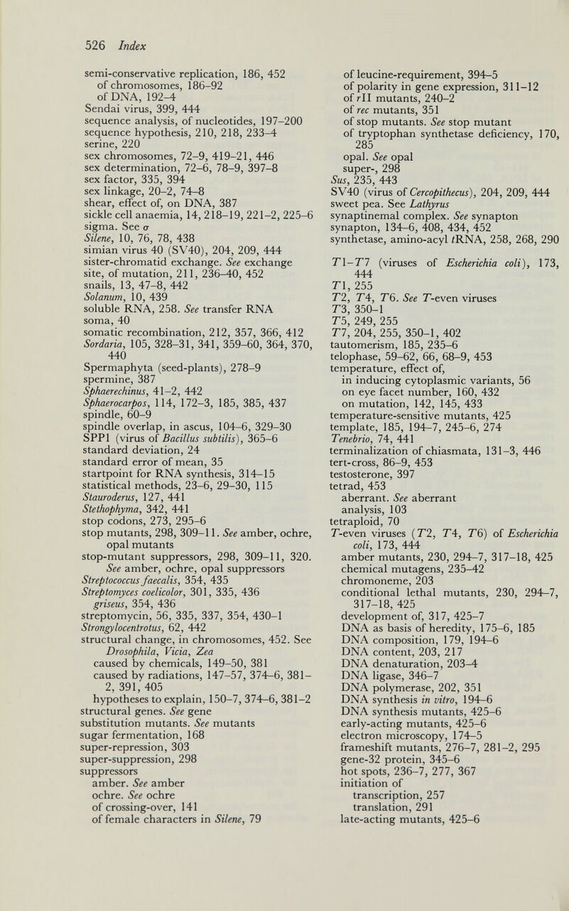 semi-conservative replication, 186, 452 of chromosomes, 186-92 of DNA, 192-4 Sendai virus, 399, 444 sequence analysis, of nucleotides, 197-200 sequence hypothesis, 210, 218, 233-4 serine, 220 sex chromosomes, 72-9, 419-21, 446 sex determination, 72-6, 78-9, 397-8 sex factor, 335, 394 sex linkage, 20-2, 74-8 shear, effect of, on DNA, 387 sickle cell anaemia, 14, 218-19, 221-2, 225-6 sigma. See a Silene, 10, 76, 78, 438 simian virus 40 (SV40), 204, 209, 444 sister-chromatid exchange. See exchange site, of mutation, 211, 236-40, 452 snails, 13, 47-8, 442 Solanum, 10, 439 soluble RNA, 258. See transfer RNA soma, 40 somatic recombination, 212, 357, 366, 412 Sordaria, 105, 328-31, 341, 359-60, 364, 370, 440 Spermaphyta (seed-plants), 278-9 spermine, 387 Sphaerechinus, 41-2, 442 Sphaerocarpos, 114, 172-3, 185, 385, 437 spindle, 60-9 spindle overlap, in ascus, 104-6, 329-30 SPP1 (virus of Bacillus subtilis), 365-6 standard deviation, 24 standard error of mean, 35 startpoint for RNA synthesis, 314-15 statistical methods, 23-6, 29-30, 115 Stauroderus, 127, 441 Stethophyma, 342, 441 stop codons, 273, 295-6 stop mutants, 298, 309-11. See amber, ochre, opal mutants stop-mutant suppressors, 298, 309-11, 320. See amber, ochre, opal suppressors Streptococcus faecalis, 354, 435 Streptomyces coelicolor, 301, 335, 436 griseus, 354, 436 streptomycin, 56, 335, 337, 354, 430-1 Strongylocentrotus, 62, 442 structural change, in chromosomes, 452. See Drosophila, Vicia, Zea caused by chemicals, 149-50, 381 caused by radiations, 147-57, 374-6, 381 — 2, 391, 405 hypotheses to explain, 150-7, 374-6, 381-2 structural genes. See gene substitution mutants. See mutants sugar fermentation, 168 super-repression, 303 super-suppression, 298 suppressors amber. See amber ochre. See ochre of crossing-over, 141 of female characters in Silene, 79 of leucine-requirement, 394-5 of polarity in gene expression, 311-12 of rll mutants, 240-2 of rec mutants, 351 of stop mutants. See stop mutant of tryptophan synthetase deficiency, 170, 285 opal. See opal super-, 298 Sus, 235, 443 SV40 (virus of Cercopithecus), 204, 209, 444 sweet pea. See Lathyrus synaptinemal complex. See synapton synapton, 134-6, 408, 434, 452 synthetase, amino-acyl ¿RNA, 258, 268, 290 77-77 (viruses of Escherichia coli), 173, 444 T 1, 255 T2, T4, T6. See T'-even viruses T 3, 350-1 T 5, 249, 255 77, 204, 255, 350-1, 402 tautomerism, 185, 235-6 telophase, 59-62, 66, 68-9, 453 temperature, effect of, in inducing cytoplasmic variants, 56 on eye facet number, 160, 432 on mutation, 142, 145, 433 temperature-sensitive mutants, 425 template, 185, 194-7, 245-6, 274 Tenebrio, 74, 441 terminalization of chiasmata, 131-3, 446 tert-cross, 86-9, 453 testosterone, 397 tetrad, 453 aberrant. See aberrant analysis, 103 tetraploid, 70 T'-even viruses ( T2, T 4, T6) of Escherichia coli, 173, 444 amber mutants, 230, 294-7, 317-18, 425 chemical mutagens, 235-42 chromoneme, 203 conditional lethal mutants, 230, 294—7, 317-18, 425 development of, 317, 425-7 DNA as basis of heredity, 175-6, 185 DNA composition, 179, 194-6 DNA content, 203, 217 DNA dénaturation, 203-4 DNA ligase, 346-7 DNA polymerase, 202, 351 DNA synthesis in vitro, 194—6 DNA synthesis mutants, 425-6 early-acting mutants, 425-6 electron microscopy, 174-5 frameshift mutants, 276-7, 281-2, 295 gene-32 protein, 345-6 hot spots, 236-7, 277, 367 initiation of transcription, 257 translation, 291 late-acting mutants, 425-6
