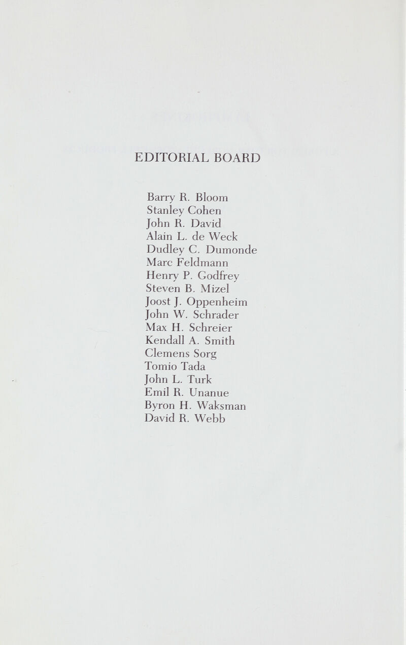 EDITORIAL BOARD Barry R. Bloom Stanley Cohen John R. David Alain L. de Weck Dudley С. Dumonde Marc Feldmann Henry P. Godfrey Steven B. Mizel Joost J. Oppenheim John W. Schräder Max H. Schreier Kendall A. Smith Clemens Sorg Tomio Tada John L. Turk Emil R. Unanue Byron H. Waksman David R. Webb