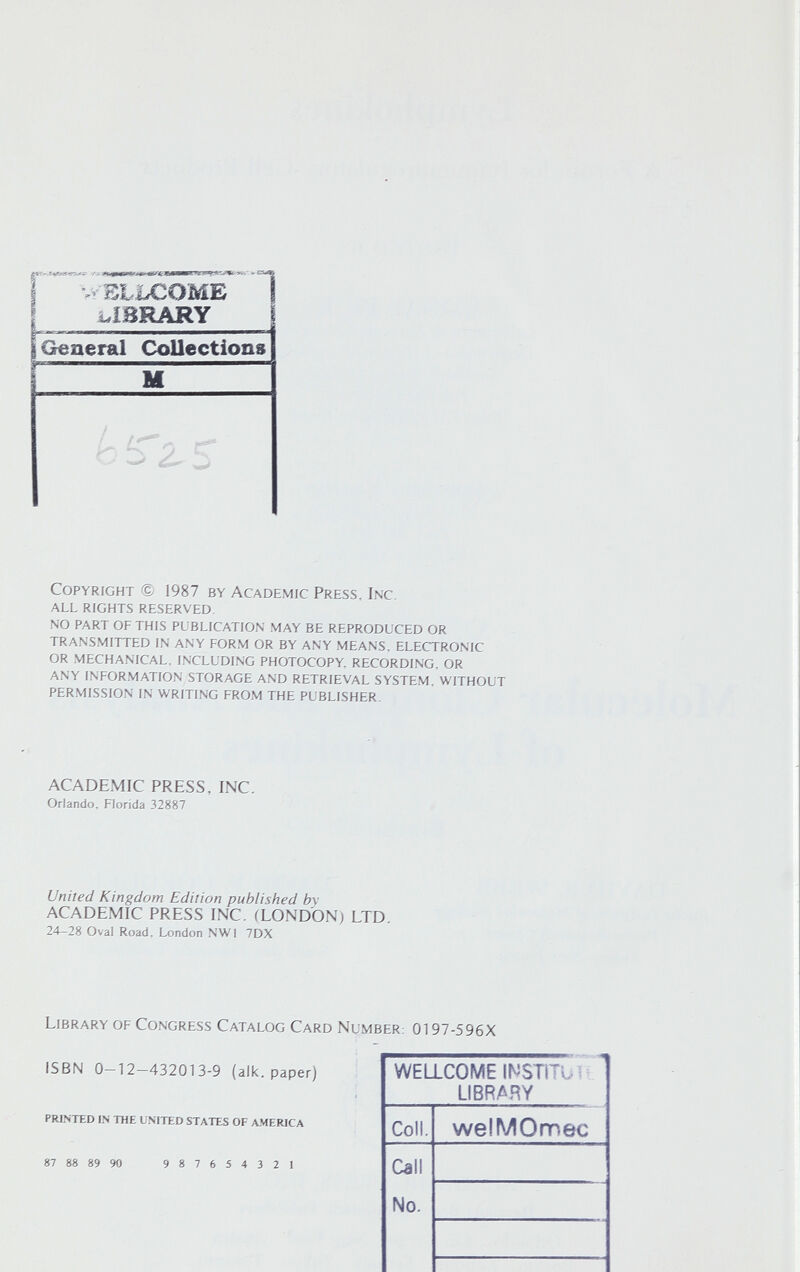 í 'l.- BLLCOME 1 I , ï tr>r> A «ЖГ li L General Collections M Copyright 1987 by Academic Press, Inc. all rights reserved. no part of this publication may be reproduced or transmitted in any form or by any means, electronic or mechanical, including photocopy, recording, or any infor.mation storage and retrieval system, without permission in writing from the publisher. ACADEMIC PRESS, INC. Orlando, Florida 32887 United Kingdom Edition published by ACADEMIC PRESS INC. (LONDON) LTD. 24-28 Oval Road, London NWI 7DX Library of Congress Catalog Card Number: 0197-596X ISBN 0—12—432013-9 (alk. paper) PRl.MED IN THE UNITbD STATES OF A.MERICA 87 88 89 90 987654321