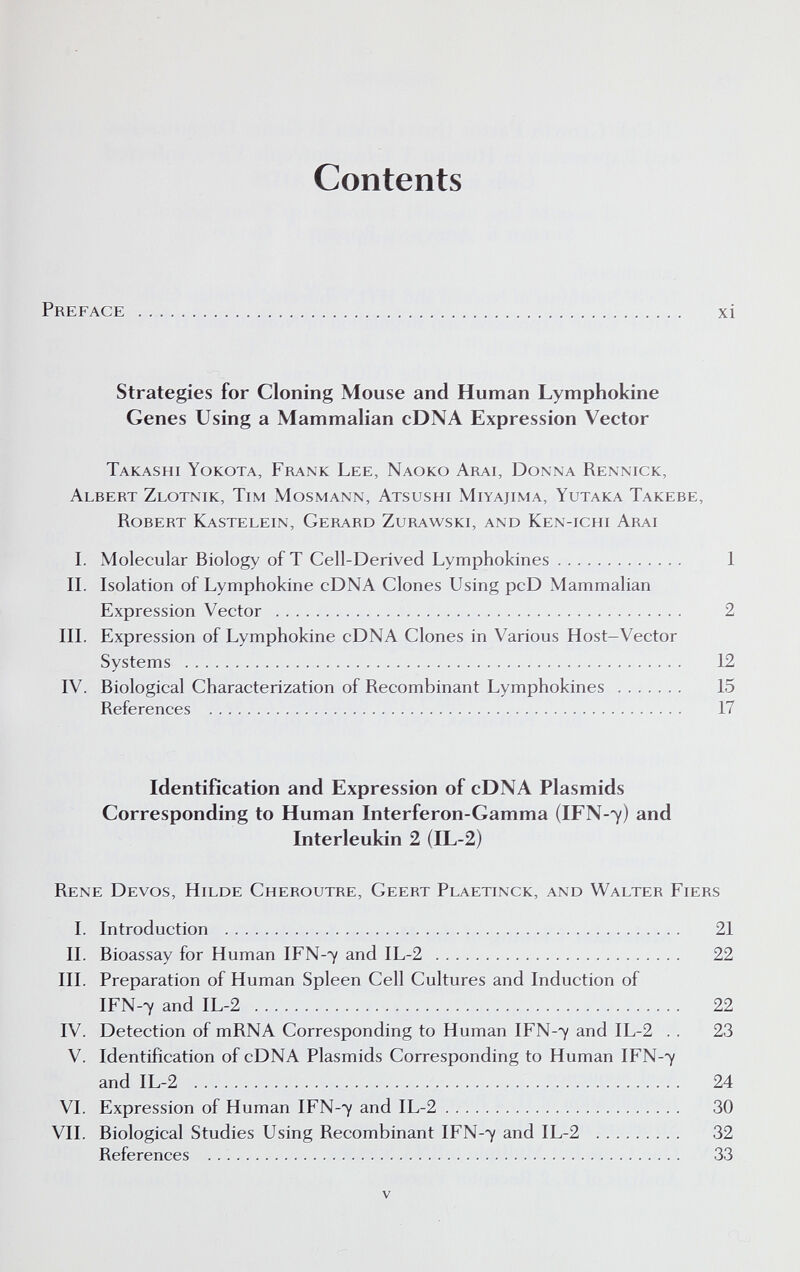 Contents Preface  xi Strategies for Cloning Mouse and Human Lymphokine Genes Using a Mammalian cDNA Expression Vector Takashi Yokota, Frank Lee, Naoko Arai, Donna Rennick, Albert Zlotnik, Tim Mosmann, Atsushi Miyajima, Yutaka Takebe, Robert Kastelein, Gerard Zurawski, and Ken-ichi Arai I. Molecular Biology of T Cell-Derived Lymphokines 1 II. Isolation of Lymphokine cDNA Clones Using pcD Mammalian Expression Vector  2 III. Expression of Lymphokine cDNA Clones in Various Host-Vector Systems  12 IV. Biological Characterization of Recombinant Lymphokines  15 References  17 Identification and Expression of cDNA Plasmids Corresponding to Human Interferon-Gamma (IFN-7) and Interleukin 2 (IL-2) Rene Devos, Hilde Cheroutre, Geert Plaetinck, and Walter Fiers 1. Introduction  21 II. Bioassay for Human IFN-7 and IL-2  22 III. Preparation of Human Spleen Cell Cultures and Induction of IFN-7 and IL-2  22 IV. Detection of mRNA Corresponding to Human IFN-7 and IL-2 .. 23 V. Identification of cDNA Plasmids Corresponding to Human IFN-7 and IL-2  24 VI. Expression of Human IFN-7 and IL-2 30 VII. Biological Studies Using Recombinant IFN-7 and IL-2  32 References  33 V