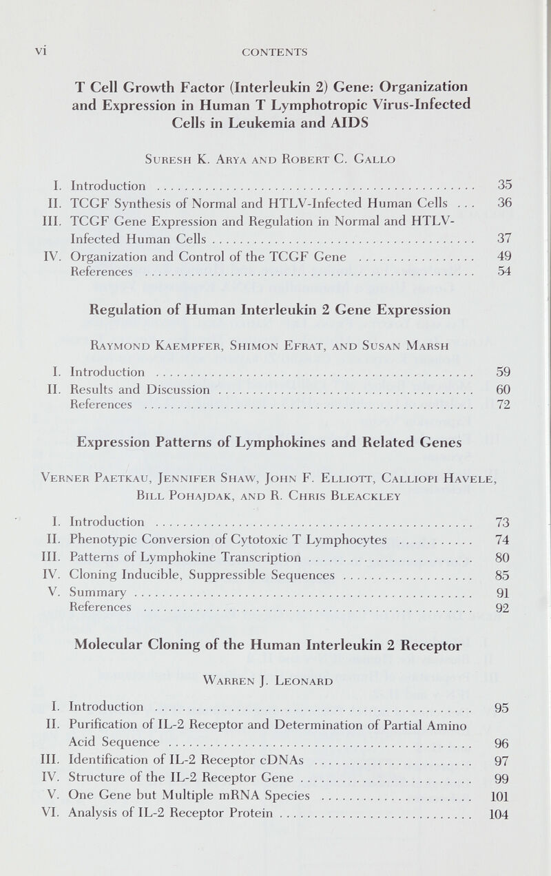 vi contents T Cell Growth Factor (Interleukin 2) Gene: Organization and Expression in Human T Lymphotropic Virus-Infected Cells in Leukemia and AIDS SuRESH K. Arya and Robert C. Gallo I. Introduction  35 II. TCGF Synthesis of Normal and HTLV-Infected Human Cells ... 36 III. TCGF Gene Expression and Regulation in Normal and HTLV- Infected Human Cells 37 IV. Organization and Control of the TCGF Gene  49 References  54 Regulation of Human Interleukin 2 Gene Expression Raymond Kaempfer, Shimon Efrat, and Susan Marsh I. Introduction  59 II. Results and Discussion 60 References  72 Expression Patterns of Lymphokines and Related Genes Verner Paetkau, Jennifer Shaw, John F. Elliott, Calliopi Havele, Bill Pohajdak, and R. Chris Bleackley I. Introduction  73 II. Phenotypic Conversion of Cytotoxic T Lymphocytes  74 III. Patterns of Lymphokine Transcription 80 IV. Cloning Inducible, Suppressible Sequences  85 V. Summary 91 References  92 Molecular Cloning of the Human Interleukin 2 Receptor Warren J. Leonard I. Introduction  95 II. Purification of IL-2 Receptor and Determination of Partial Amino Acid Sequence  96 III. Identification of IL-2 Receptor cDNAs  97 IV. Structure of the IL-2 Receptor Gene 99 V. One Gene but Multiple mRNA Species  101 VI, Analysis of IL-2 Receptor Protein 104