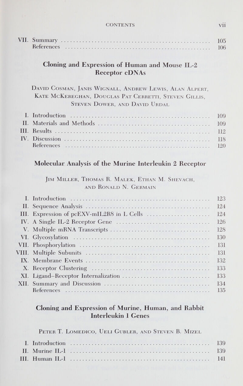 CONTENTS vii VII. Summary 105 References 106 Cloning and Expression of Human and Mouse IL-2 Receptor cDNAs David Cosman, Jams Wignall, Andrew Lewis, Alan Alpert, Kate McKereghan, Douglas Pat Cerretti, Steven Gillis, Steven Dower, and David Urdal I. Introduction 109 IL Materials and Methods 109 III. Results 112 IV. Discussion 118 References 120 Molecular Analysis of the Murine Interleukin 2 Receptor Jim Miller, Thomas R. Malek, Ethan M. Shevach, and Ronald N. Germain 1. Introduction 123 IL Sequence Analysis 124 III. Expression of pcEXV-mIL2R8 in L Cells 124 IV. A Single IL-2 Receptor Gene 126 V. Multiple mRNA Transcripts 128 VI. Glycosylation 130 VIL Phosphorylation 131 VIII. Multiple Subunits 131 IX. Membrane Events 132 X. Receptor Clustering 133 XL Ligand-Receptor Internalization 133 XII. Summary and Discussion 134 References 135 Cloning and Expression of Murine, Human, and Rabbit Interleukin 1 Genes Peter T. Lomedico, Ueli Gubler, and Steven B. Mizel L Introduction 139 IL Murine IL-1 139 III. Human IL-1 141