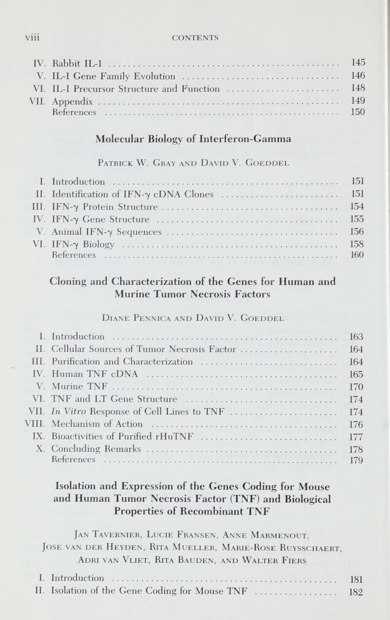 viii contents IV. Rabbit IL-1  145 V. IL-1 Gene Family Evolution  146 VI. IL-1 Precursor Structure and Function  148 VII. Appendix  149 References  150 Molecular Biology of Interferon-Gamma Patrick W. Gray and David V. Gcjeddel L Introduction   151 II. Identification of IFN-7 cDNA Clones  151 III. IFN-7 Protein Structure  154 IV. IFN-7 Gene Structure  155 V. Animal IFN-7 Sequences 156 VI. IFN-7 Biology   158 References  160 Cloning and Characterization of the Genes for Human and Murine Tumor Necrosis Factors Diane Penntca and David V. Goeddel I. Introduction  163 II. Cellular Sources of Tumor Necrosis Factor 164 III. Purification and Characterization  164 IV. Human TNF cDNA  165 V. Murine TNF  170 VI. TNF and LT Gene Structure  174 VII. In Vitro Response of Cell Lines to TNF  174 VIII. Mechanism of Action   176 IX. Bioactivities of Purified rHuTNF  177 X. Concluding Remarks  178 References  179 Isolation and Expression of the Genes Coding for Mouse and Human Tumor Necrosis Factor (TNF) and Biological Properties of Recombinant TNF Jan Tavernier, Lucie Fransen, Anne Marmenout, Jose van der Heyden, Rita Mueller, Marie-Rose Ruysschaert, Adri van Vliet, Rita Bauden, and Walter Fiers I. Introduction II. Isolation of the Gene Coding for Mouse TNF 181 182