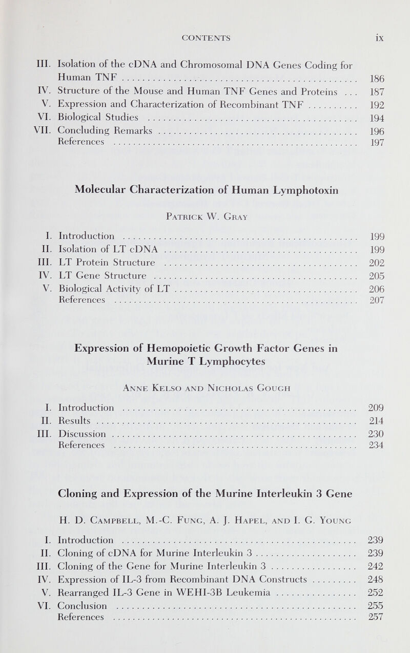 CONTENTS ix III. Isolation of the cDNA and Chromosomal DNA Genes Coding for Human TNF  186 IV. Structure of the Mouse and Human TNF Genes and Proteins ... 187 V. Expression and Characterization of Recombinant TNF 192 VI. Biological Studies  194 VII. Concluding Remarks 196 References  197 Molecular Characterization of Human Lymphotoxin Patrick W. Gray I. Introduction  199 II. Isolation of LT cDNA 199 III. LT Protein Structure  202 IV. LT Gene Structure  205 V. Biological Activity of LT  206 References  207 Expression of Hemopoietic Growth Factor Genes in Murine T Lymphocytes Anne Kelso and Nicholas Cough I. Introduction  209 II. Results  214 III. Discussion 230 References  234 Cloning and Expression of the Murine Interleukin 3 Gene H. D. Campbell, M.-C. Fung, A. J. Hapel, and I. G. Young I. Introduction  239 II. Cloning of cDNA for Murine Interleukin 3 239 III. Cloning of the Gene for Murine Interleukin 3 242 IV. Expression of IL-3 from Recombinant DNA Constructs 248 V. Rearranged IL-3 Gene in WEHI-3B Leukemia 252 VI. Conclusion  255 References  257