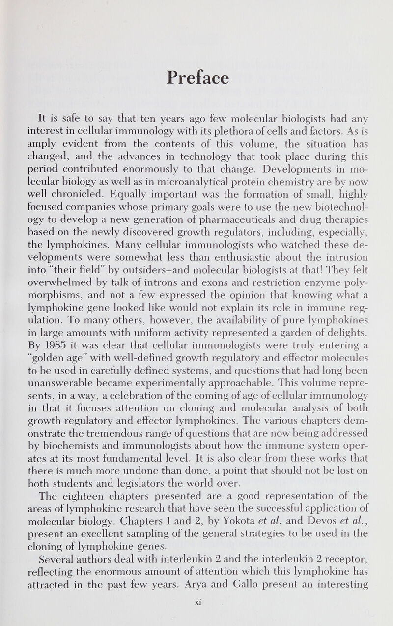 Preface It is safe to say that ten years ago few molecular biologists had any interest in cellular immunology with its plethora of cells and factors. As is amply evident from the contents of this volume, the situation has changed, and the advances in technology that took place during this period contributed enormously to that change. Developments in mo¬ lecular biology as well as in microanalytical protein chemistry are by now well chronicled. Equally important was the formation of small, highly focused companies whose primary goals were to use the new biotechnol¬ ogy to develop a new generation of pharmaceuticals and drug therapies based on the newly discovered growth regulators, including, especially, the lymphokines. Many cellular immunologists who watched these de¬ velopments were somewhat less than enthusiastic about the intrusion into their field by outsiders-and molecular biologists at that! They felt overwhelmed by talk of introns and exons and restriction enzyme poly¬ morphisms, and not a few expressed the opinion that knowing what a lymphokine gene looked like would not explain its role in immune reg¬ ulation. To many others, however, the availability of pure lymphokines in large amounts with uniform activity represented a garden of delights. By 1985 it was clear that cellular immunologists were truly entering a golden age with well-defìned growth regulatory and effector molecules to be used in carefully defined systems, and questions that had long been unanswerable became experimentally approachable. This volume repre¬ sents, in a way, a celebration of the coming of age of cellular immunology in that it focuses attention on cloning and molecular analysis of both growth regulatory and effector lymphokines. The various chapters dem¬ onstrate the tremendous range of questions that are now being addressed by biochemists and immunologists about how the immune system oper¬ ates at its most fundamental level. It is also clear from these works that there is much more undone than done, a point that should not be lost on both students and legislators the world over. The eighteen chapters presented are a good representation of the areas of lymphokine research that have seen the successful application of molecular biology. Chapters 1 and 2, by Yokota et al. and Devos et al., present an excellent sampling of the general strategies to be used in the cloning of lymphokine genes. Several authors deal with interleukin 2 and the interleukin 2 receptor, reflecting the enormous amount of attention which this lymphokine has attracted in the past few years. Arya and Gallo present an interesting xi