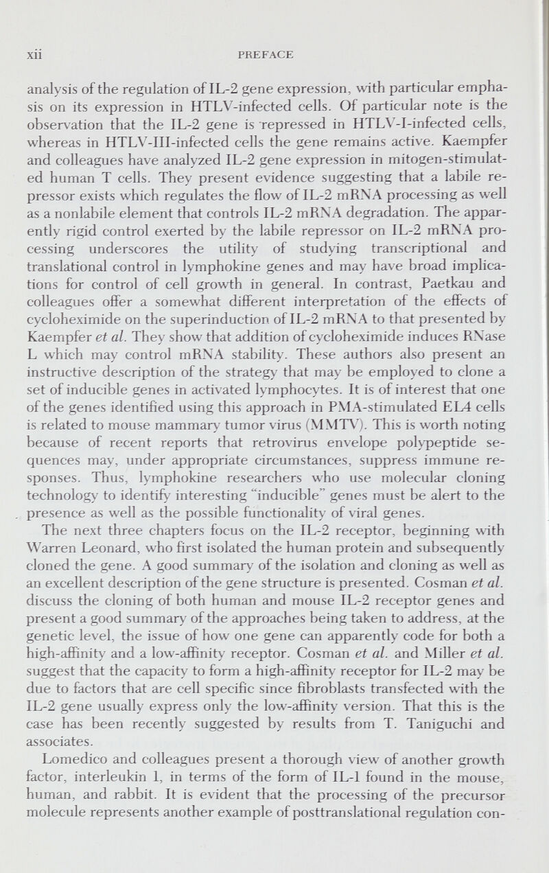 Xll PREFACE analysis of the regulation of IL-2 gene expression, with particular empha¬ sis on its expression in HTLV-infected cells. Of particular note is the observation that the IL-2 gene is repressed in HTL\'-I-infected cells, whereas in HTLV-III-infected cells the gene remains active. Kaempfer and colleagues have analyzed IL-2 gene expression in mitogen-stimulat- ed human T cells. They present evidence suggesting that a labile re¬ pressor exists which regulates the flow of IL-2 mRNA processing as well as a nonlabile element that controls IL-2 mRNA degradation. The appar¬ ently rigid control exerted by the labile repressor on IL-2 mRNW pro¬ cessing underscores the utility of studying transcriptional and translational control in lymphokine genes and may have broad implica¬ tions for control of cell growth in general. In contrast, Paetkau and colleagues offer a somewhat different interpretation of the effects of cycloheximide on the superinduction of IL-2 mRNA to that presented by Kaempfer et al. They show that addition of cycloheximide induces RNase L which may control mRNA stability'. These authors also present an instructive description of the strategy that may be employed to clone a set of inducible genes in activated lymphocytes. It is of interest that one of the genes identified using this approach in PMA-stimulated EL4 cells is related to mouse mammary tumor virus (MMT\'). This is worth noting because of recent reports that retrovirus envelope poh^eptide se¬ quences may, under appropriate circumstances, suppress immune re¬ sponses. Thus, lymphokine researchers who use molecular cloning technology to identify interesting inducible  genes must be alert to the , presence as well as the possible functionality^ of viral genes. The next three chapters focus on the IL-2 receptor, beginning with Warren Leonard, who first isolated the human protein and subsequently cloned the gene. A good summary^ of the isolation and cloning as well as an excellent description of the gene structure is presented. Cosman et al. discuss the cloning of both human and mouse IL-2 receptor genes and present a good summary^ of the approaches being taken to address, at the genetic level, the issue of how one gene can apparently code for both a high-afiñnity and a low-affinity receptor. Cosman et al. and Miller et al. suggest that the capacity to form a high-affinit>^ receptor for IL-2 may be due to factors that are cell specific since fibroblasts transfected with the IL-2 gene usually express only the low-affinit>' version. That this is the case has been recently suggested by results fi-om T. Taniguchi and associates. Lomedico and colleagues present a thorough view of another growth factor, interleukin 1, in terms of the form of IL-1 found in the mouse, human, and rabbit. It is evident that the processing of the precursor molecule represents another example of posttranslational regulation con-