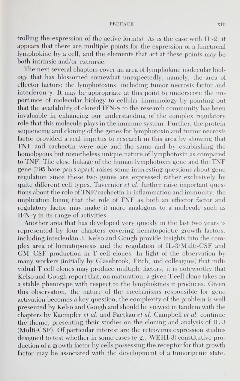 PREFACE xiii trolling the expression of the active form(s). As is the case with IL-2, it appears that there are multiple points for the expression of a functional lymphokine by a cell, and the elements that act at these points may be both intrinsic and/or extrinsic. The next several chapters cover an area of lymphokine molecular biol¬ ogy that has blossomed somewhat unexpectedly, namely, the area of effector factors: the lymphotoxins, including tumor necrosis factor and interferon-7. It may be appropriate at this point to underscore the im¬ portance of molecular biology to cellular immunology by pointing out that the availability of cloned IFN-7 to the research community has been invaluable in enhancing our understanding of the complex regulatory role that this molecule plays in the immune system. Further, the protein sequencing and cloning of the genes for lymphotoxin and tumor necrosis factor provided a real impetus to research in this area by showing that TNF and cachectin were one and the same and by establishing the homologous but nonetheless unique nature of lymphotoxin as compared to TNF. The close linkage of the human lymphotoxin gene and the TNF gene (795 base pairs apart) raises some interesting questions about gene regulation since these two genes are expressed rather exclusively by quite different cell types. Tavernier et al. further raise important ques¬ tions about the role ofTNF/cachectin in inflammation and immunity, the implication being that the role of TNF as both an effector factor and regulatory factor may make it more analogous to a molecule such as IFN-7 in its range of activities. Another area that has developed very quickly in the last two years is represented by four chapters covering hematopoietic growth factors, including interleukin 3. Kelso and Gough provide insights into the com¬ plex area of hematopoiesis and the regulation of IL-3/Multi-CSF and GM-CSF production in T cell clones. In light of the observation by many workers (initially by Glasebrook, Fitch, and colleagues) that indi¬ vidual T cell clones may produce multiple factors, it is noteworthy that Kelso and Gough report that, on maturation, a given T cell clone takes on a stable phenotype with respect to the lymphokines it produces. Given this observation, the nature of the mechanisms responsible for gene activation becomes a key question; the complexity of the problem is well presented by Kelso and Gough and should be viewed in tandem with the chapters by Kaempfer et al. and Paetkau et al. Campbell et al. continue the theme, presenting their studies on the cloning and analysis of IL-3 (Multi-CSF). Of particular interest are the retrovirus expression studies designed to test whether in some cases (e.g., WEHI-3) constitutive pro¬ duction of a growth factor by cells possessing the receptor for that growth factor may be associated with the development of a tumorigenic state.