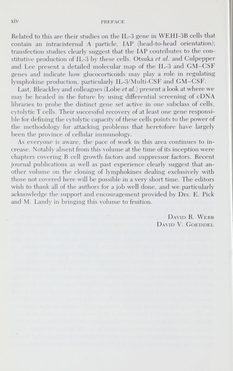 xiv preface Related to this are their studies on the IL-3 gene in WEHI-3B cells that contain an intracisternal A particle, lAP (head-to-head orientation); transfection studies clearly suggest that the lAP contributes to the con¬ stitutive production of IL-3 by these cells. Otsuka ei al. and Culpepper and Lee present a detailed molecular map of the IL-3 and GM-CSF genes and indicate how glucocorticoids may play a role in regulating lymphokine production, particularly IL-3/Multi-CSF and GM-CSF. Last, Bleackley and colleagues (Lobe et al.) present a look at where we may be headed in the future by using differential screening of cD\A libraries to probe the distinct gene set active in one subclass of cells, cytolytic T cells. Their successful recovery of at least one gene responsi¬ ble for defining the cytolytic capacity of these cells points to the power of the methodology for attacking problems that heretofore have largely been the province of cellular immunology. As everyone is aware, the pace of work in this area continues to in¬ crease. Notably absent from this volume at the time of its inception were chapters covering В cell growth factors and suppressor factors. Recent journal publications as well as past experience clearly suggest that an¬ other volume on the cloning of lymphokines dealing exclusively with those not covered here will be possible in a very short time. The editors wish to thank all of the authors for a job well done, and we particularly acknowledge the support and encouragement provided by Drs. E. Pick and M. Landy in bringing this volume to fruition. David R. Webb David V. Goeddel