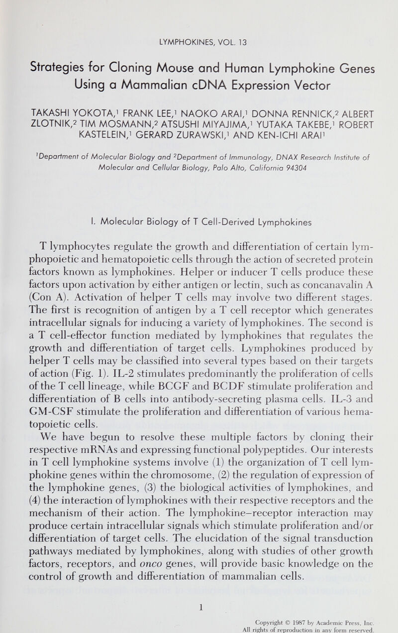 LYMPHOKINES, VOL 13 Strategies for Cloning Mouse and Human Lymphokine Genes Using a Mammalian cDNA Expression Vector TAKASHI YOKOTA,! FRANK LEE, NAOKO ARAI,i DONNA RENN1CK,2 ALBERT ZLOTNIK,2 TIM MOSMANN,2 ATSUSHI MIYAJIMA,i YUTAKA TAKEBE,i ROBERT KASTELEIN,! GERARD ZURAWSKi; AND KEN-ICHI ARAM department of Molecular Biology and ^Departmenf of Immunology, DNAX Research Insfifufe of Molecular and Cellular Biology, Palo Alto, California 94304 L Molecular Biology of T Cell-Derived Lymphokines T lymphocytes regulate the growth and differentiation of certain lym¬ phopoietic and hematopoietic cells through the action of secreted protein factors known as lymphokines. Helper or inducer T cells produce these factors upon activation by either antigen or lectin, such as concanavalin A (Con A). Activation of helper T cells may involve two different stages. The first is recognition of antigen by a T cell receptor which generates intracellular signals for inducing a variety of lymphokines. The second is a T cell-effector fijnction mediated by lymphokines that regulates the growth and differentiation of target cells. Lymphokines produced by helper T cells may be classified into several types based on their targets of action (Fig. 1). IL-2 stimulates predominantly the proliferation of cells of the T cell lineage, while BCGF and BCDF stimulate proliferation and differentiation of В cells into antibody-secreting plasma cells. IL-3 and GM-CSF stimulate the proliferation and differentiation of various hema¬ topoietic cells. We have begun to resolve these multiple factors by cloning their respective mRNAs and expressing functional polypeptides. Our interests in T cell lymphokine systems involve (1) the organization of T cell lym¬ phokine genes within the chromosome, (2) the regulation of expression of the lymphokine genes, (3) the biological activities of lymphokines, and (4) the interaction of lymphokines with their respective receptors and the mechanism of their action. The lymphokine-receptor interaction may produce certain intracellular signals which stimulate proliferation and/or differentiation of target cells. The elucidation of the signal transduction pathways mediated by lymphokines, along with studies of other growth factors, receptors, and onco genes, will provide basic knowledge on the control of growth and differentiation of mammalian cells. 1 Copyright © 1987 by Academic Press, Inc. All rights of reproduction in any form reserved.