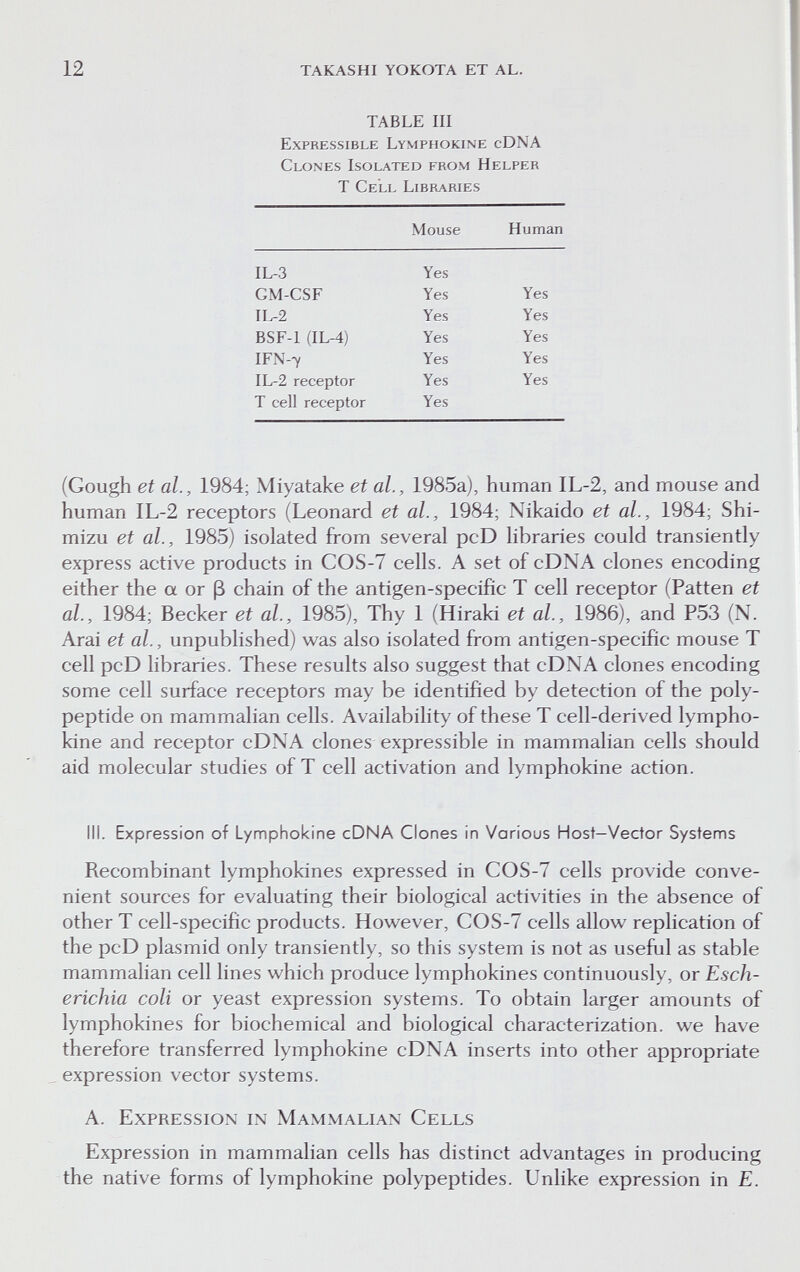 12 takashi yokota et al. TABLE III Expressible Lymphokine cDNA Clones Isolated from Helper Т Cell Libraries (Gough et al., 1984; Miyatake et al., 1985a), human IL-2, and mouse and human IL-2 receptors (Leonard et al., 1984; Nikaido et al., 1984; Shi- mizu et al., 1985) isolated from several pcD libraries could transiently express active products in COS-7 cells. A set of cDNA clones encoding either the a or ß chain of the antigen-specific T cell receptor (Patten et al., 1984; Becker et al., 1985), Thy 1 (Hiraki et al., 1986), and P53 (N. Arai et al., unpublished) was also isolated from antigen-specific mouse T cell pcD libraries. These results also suggest that cDNA clones encoding some cell surface receptors may be identified by detection of the poly¬ peptide on mammalian cells. Availability of these T cell-derived lympho¬ kine and receptor cDNA clones expressible in mammalian cells should aid molecular studies of T cell activation and lymphokine action. III. Expression of Lymphokine cDNA Clones in Various Host-Vector Systems Recombinant lymphokines expressed in COS-7 cells provide conve¬ nient sources for evaluating their biological activities in the absence of other T cell-specific products. However, COS-7 cells allow replication of the pcD plasmid only transiently, so this system is not as useful as stable mammalian cell lines which produce lymphokines continuously, or Esch¬ erichia coli or yeast expression systems. To obtain larger amounts of lymphokines for biochemical and biological characterization, we have therefore transferred lymphokine cDNA inserts into other appropriate expression vector systems. A. Expression in Mammalian Cells Expression in mammalian cells has distinct advantages in producing the native forms of lymphokine polypeptides. Unlike expression in E.