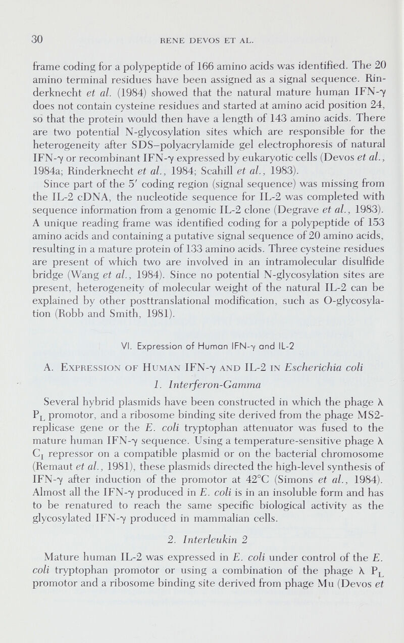 30 rene devos et al. frame coding for a polypeptide of 166 amino acids was identified. The 20 amino terminal residues have been assigned as a signal sequence. Rin¬ derknecht et al. (1984) showed that the natural mature human IFN-7 does not contain cysteine residues and started at amino acid position 24, so that the protein would then have a length of 143 amino acids. There are two potential N-glycosylation sites which are responsible for the heterogeneity after SDS-polyacrylamide gel electrophoresis of natural IFN-7 or recombinant IFN-7 expressed by eukaryotic cells (Devos et al., 1984a; Rinderknecht et al., 1984; Scahill et al., 1983). Since part of the 5' coding region (signal sequence) was missing from the IL-2 cDNA, the nucleotide sequence for IL-2 was completed with sequence information from a genomic IL-2 clone (Degrave et al., 1983). A unique reading frame was identified coding for a polypeptide of 153 amino acids and containing a putative signal sequence of 20 amino acids, resulting in a mature protein of 133 amino acids. Three cysteine residues are present of which two are involved in an intramolecular disulfide bridge (Wang et al., 1984). Since no potential N-glycosylation sites are present, heterogeneity of molecular weight of the natural IL-2 can be explained by other posttranslational modification, such as 0-glycosyla- tion (Robb and Smith, 1981). VI. Expression of Human IFN-7 and lL-2 A. Expression of Human IFN-7 and IL-2 in Escherichia coli 1. Interferon-Gamma Several hybrid plasmids have been constructed in which the phage X pl promotor, and a ribosome binding site derived from the phage MS2- replicase gene or the E. coli tryptophan attenuator was fused to the mature human IFN-7 sequence. Using a temperature-sensitive phage X Cj repressor on a compatible plasmid or on the bacterial chromosome (Remaut et al., 1981), these plasmids directed the high-level synthesis of IFN-7 after induction of the promotor at 42°C (Simons et al., 1984). Almost all the IFN-7 produced in E. coli is in an insoluble form and has to be renatured to reach the same specific biological activity as the glycosylated IFN-7 produced in mammalian cells. 2. Interleukin 2 Mature human IL-2 was expressed in E. coli under control of the E. coli tryptophan promotor or using a combination of the phage X Pl promotor and a ribosome binding site derived from phage Mu (Devos et