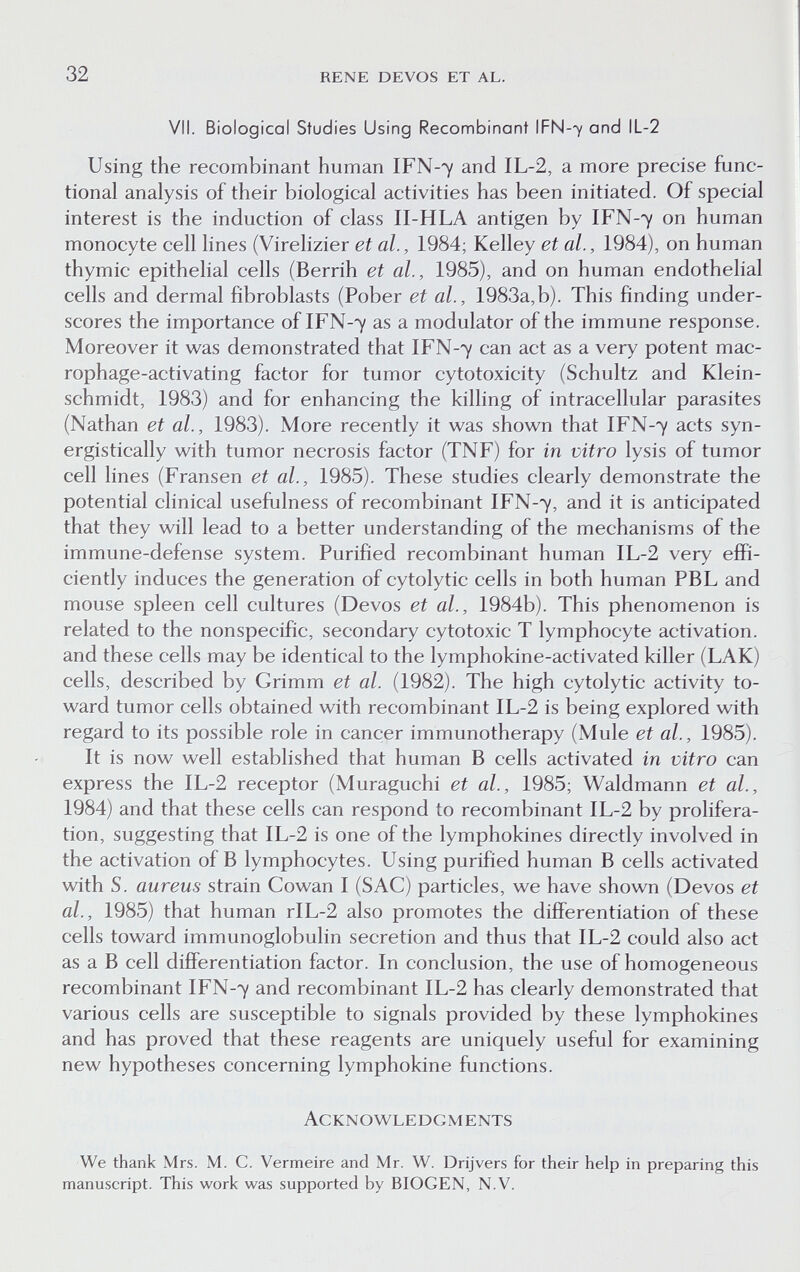 32 rene devos et al. VII. Biological Studies Using Recombinant IFN-7 and IL-2 Using the recombinant human IFN-7 and IL-2, a more precise func¬ tional analysis of their biological activities has been initiated. Of special interest is the induction of class II-HLA antigen by IFN-7 on human monocyte cell lines (Virelizier et al., 1984; Kelley et al., 1984), on human thymic epithelial cells (Berrih et al., 1985), and on human endothelial cells and dermal fibroblasts (Pober et al., 1983a,b). This finding under¬ scores the importance of IFN-7 as a modulator of the immune response. Moreover it was demonstrated that IFN-7 can act as a very potent mac- rophage-activating factor for tumor cytotoxicity (Schultz and Klein¬ schmidt, 1983) and for enhancing the killing of intracellular parasites (Nathan et al., 1983). More recently it was shown that IFN-7 acts syn- ergistically with tumor necrosis factor (TNF) for in vitro lysis of tumor cell lines (Fransen et al., 1985). These studies clearly demonstrate the potential clinical usefulness of recombinant IFN-7, and it is anticipated that they will lead to a better understanding of the mechanisms of the immune-defense system. Purified recombinant human IL-2 very effi¬ ciently induces the generation of cytolytic cells in both human PBL and mouse spleen cell cultures (Devos et al., 1984b). This phenomenon is related to the nonspecific, secondary cytotoxic T lymphocyte activation, and these cells may be identical to the lymphokine-activated killer (LAK) cells, described by Grimm et al. (1982). The high cytolytic activity to¬ ward tumor cells obtained with recombinant IL-2 is being explored with regard to its possible role in cancer immunotherapy (Mule et al., 1985). It is now well established that human В cells activated in vitro can express the IL-2 receptor (Muraguchi et al., 1985; Waldmann et al., 1984) and that these cells can respond to recombinant IL-2 by prolifera¬ tion, suggesting that IL-2 is one of the lymphokines directly involved in the activation of В lymphocytes. Using purified human В cells activated with S. aureus strain Cowan I (SAC) particles, we have shown (Devos et al., 1985) that human rIL-2 also promotes the differentiation of these cells toward immunoglobulin secretion and thus that IL-2 could also act as a В cell differentiation factor. In conclusion, the use of homogeneous recombinant IFN-7 and recombinant IL-2 has clearly demonstrated that various cells are susceptible to signals provided by these lymphokines and has proved that these reagents are uniquely useful for examining new hypotheses concerning lymphokine functions. Acknowledgments We thank Mrs. M. C. Vermeire and Mr. W. Drijvers for their help in preparing this manuscript. This work was supported by BIOGEN, N.V.