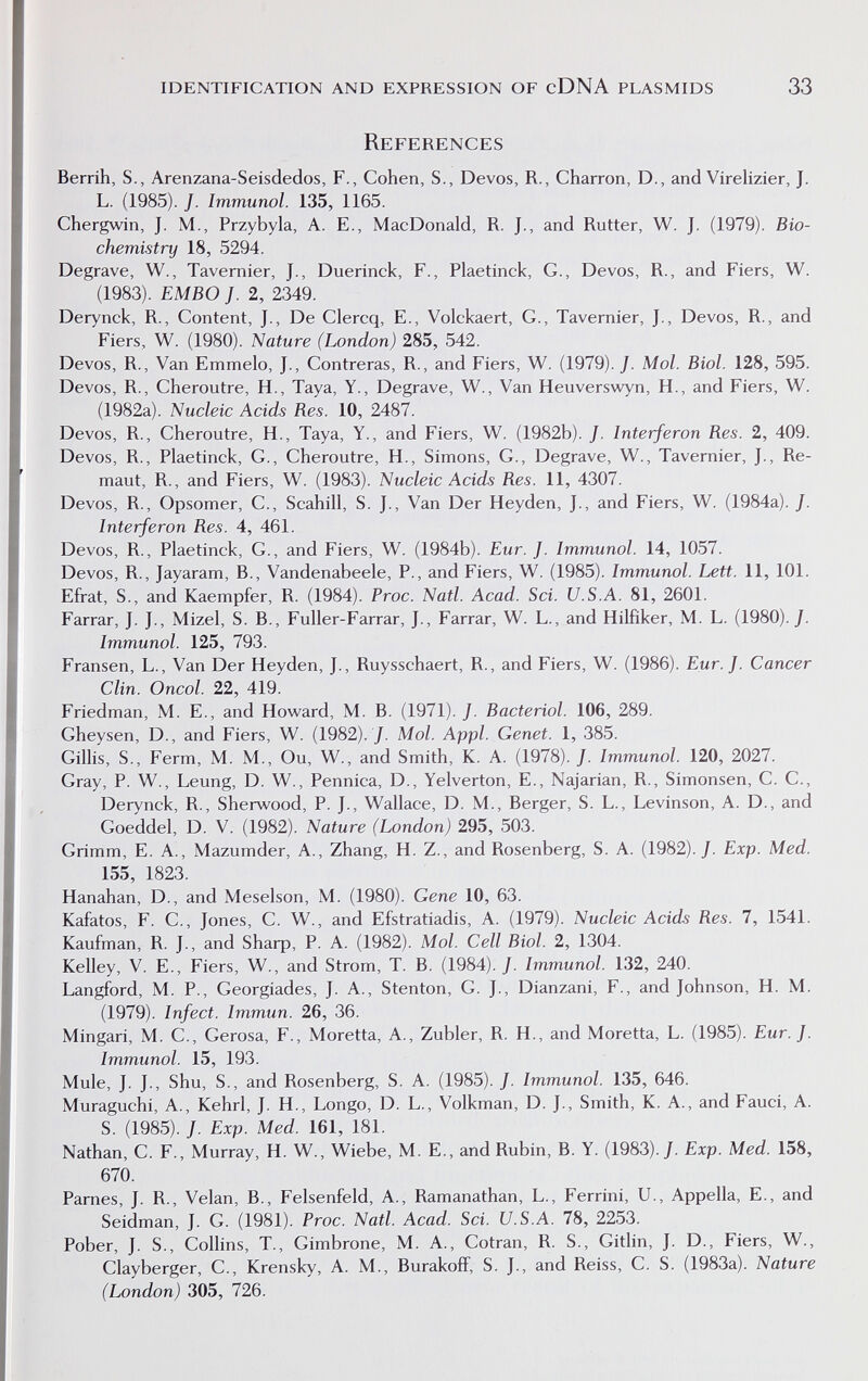 identification and expression of cDNA plasmids 33 References Berrih, S., Arenzana-Seisdedos, F., Cohen, S., Devos, R., Charron, D., and Virelizier, J. L. (1985). J. Immunol. 135, 1165. Chergwin, J. M., Przybyla, A. E., MacDonald, R. J., and Rutter, W. J. (1979). Bio¬ chemistry 18, 5294. Degrave, W., Tavemier, J., Duerinck, F., Plaetinck, G., Devos, R., and Fiers, W. (1983). EMBO J. 2, 2349. Derynck, R., Content, J., De Clercq, E., Volckaert, G., Tavernier, J., Devos, R., and Fiers, W. (1980). Nature (London) 285, 542. Devos, R., Van Emmelo, J., Contreras, R., and Fiers, W. (1979). J. Mol. Biol. 128, 595. Devos, R., Cheroutre, H., Taya, Y., Degrave, W., Van Heuverswyn, H., and Fiers, W. (1982a). Nucleic Acids Res. 10, 2487. Devos, R., Cheroutre, H., Taya, Y., and Fiers, W. (1982b). J. Interferon Res. 2, 409. Devos, R., Plaetinck, G., Cheroutre, H., Simons, G., Degrave, W., Tavernier, J., Re- maut, R., and Fiers, W. (1983). Nucleic Acids Res. 11, 4307. Devos, R., Opsomer, C., Scahill, S. J., Van Der Heyden, J., and Fiers, W. (1984a). J. Interferon Res. 4, 461. Devos, R., Plaetinck, G., and Fiers, W. (1984b). Eur. J. Immunol. 14, 1057. Devos, R., Jayaram, В., Vandenabeele, P., and Fiers, W. (1985). Immunol. Lett. 11, 101. Efrat, S., and Kaempfer, R. (1984). Proc. Natl. Acad. Sci. U.S.A. 81, 2601. Farrar, J. J., Mizel, S. В., Fuller-Farrar, J., Farrar, W. L., and Hilfiker, M. L. (1980)./. Immunol. 125, 793. Fransen, L., Van Der Heyden, J., Ruysschaert, R., and Fiers, W. (1986). Eur.J. Cancer Clin. Oncol. 22, 419. Friedman, M. E., and Howard, M. B. (1971). J. Bacteriol. 106, 289. Gheysen, D., and Fiers, W. (1982). /. Mol. Appi. Genet. 1, 385. Gillis, S., Ferm, M. M., Ou, W., and Smith, K. A. (1978). J. Immunol. 120, 2027, Gray, P. W., Leung, D. W., Pennica, D., Yelverton, E., Najarian, R., Simonsen, C. C., Derynck, R., Sherwood, P. J., Wallace, D. M., Berger, S. L., Levinson, A. D., and Goeddel, D. V. (1982). Nature (London) 295, 503. Grimm, E. A., Mazumder, A., Zhang, H. Z., and Rosenberg, S. A. (1982)./. Exp. Med. 155, 1823. Hanahan, D., and Meselson, M. (1980). Gene 10, 63. Kafatos, F. C., Jones, C. W., and Efstratiadis, A. (1979). Nucleic Acids Res. 7, 1541. Kaufman, R. J., and 8Ьаф, P. A. (1982). Mol. Cell Biol. 2, 1304. Kelley, V. E., Fiers, W., and Strom, T. B. (1984). /. Immunol. 132, 240. Langford, M. P., Georgiades, J. A., Stenton, G. J., Dianzani, F., and Johnson, H. M. (1979). Infect. Immun. 26, 36. Mingari, M. C., Cerosa, F., Moretta, A., Zubler, R. H., and Moretta, L. (1985). Eur.J. Immunol. 15, 193. Mule, J. J., Shu, S., and Rosenberg, S. A. (1985). /. Immunol. 135, 646. Muraguchi, A., Kehrl, J. H., Longo, D. L., Volkman, D. J., Smith, K. A., and Fauci, A. S. (1985). /. Exp. Med. 161, 181. Nathan, C. F., Murray, H. W., Wiebe, M. E., and Rubin, B. Y. (1983)./. Exp. Med. 158, 670. Parnés, J. R., Velan, В., Felsenfeld, A., Ramanathan, L., Ferrini, U., Appella, E., and Seidman, J. G. (1981). Proc. Natl. Acad. Sci. U.S.A. 78, 2253. Pober, J. S., Collins, T., Gimbrone, M. A., Cotran, R. S., Gitlin, J. D., Fiers, W., Clayberger, C., Krensky, A. M., Burakoff, S. J., and Reiss, C. S. (1983a). Nature (London) 305, 726.
