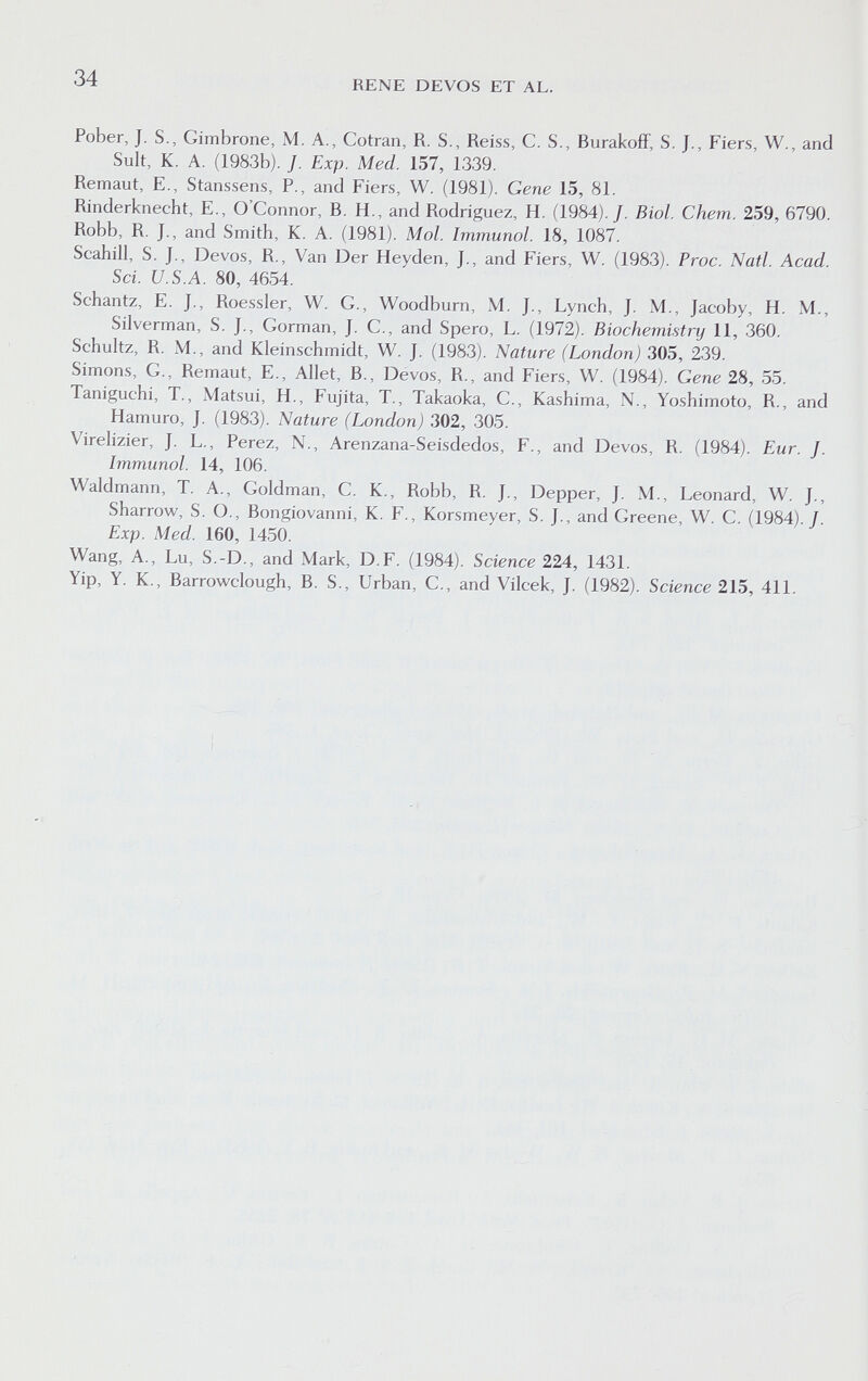 34 RENE DEVOS ET AL. Pober, J. S., Gimbrone, M. A., Cotran, R. S., Reiss, C. S., BurakofF, S. J., Fiers, W., and Suit, К. A. (1983b). J. Exp. Med. 157, 1339. Remaut, E., Stanssens, P., and Fiers, W. (1981). Gene 15, 81. Rinderknecht, E., O'Connor, В. H., and Rodriguez, H. (1984)./. Biol. Chem. 259, 6790. Robb, R. J., and Smith, K. A. (1981). Mol. Immunol. 18, 1087. Scahill, S. J., Devos, R., Van Der Heyden, J., and Fiers, W. (1983). Proc. Natl. Acad. Sci. U.S.A. 80, 4654. Schantz, E. J., Roessler, W. G., Woodburn, M. J., Lynch, J. M., Jacoby, H. M., Silverman, S. J., Gorman, J. C., and Spero, L. (1972). Biochemistry 11, 360. Schultz, R. M., and Kleinschmidt, W. J. (1983). Nature (London) 305, 239. Simons, G., Remaut, E., Allet, В., Devos, R., and Fiers, W. (1984). Gene 28, 55. Taniguchi, T., xMatsui, H., Fujita, T., Takaoka, C., Kashima, N., Yoshimoto, R., and Hamuro, J. (1983). Nature (London) 302, 305. Virelizier, J. L., Perez, N., Arenzana-Seisdedos, F., and Devos, R. (1984). Eur. J. Immunol. 14, 106. Waldmann, T. A., Goldman, G. K., Robb, R. J., Depper, J. M., Leonard, W. J., Sharrow, S. O., Bongiovanni, K. F., Korsmeyer, S. J., and Greene, W. G. (1984)./. Exp. Med. 160, 1450. Wang, A., Lu, S.-D., and Mark, D.F. (1984). Science 224, 1431. Yip, Y. K., Barrowclough, B. S., Urban, G., and Vilcek, J. (1982). Science 215, 411.