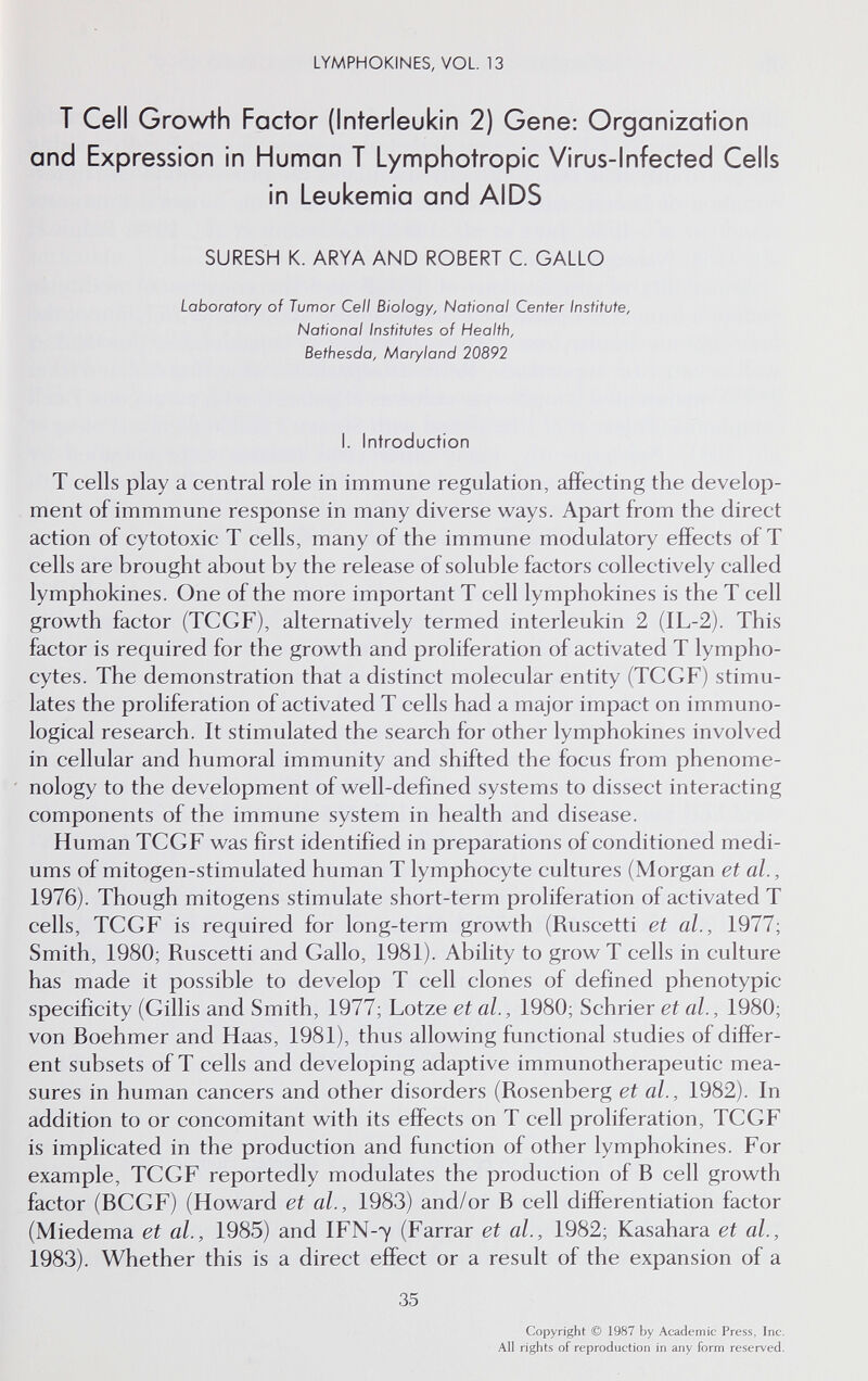 LYMPHOKINES, VOL 13 Т Cell Growth Factor (Interleukin 2) Gene: Organization and Expression in Human T Lymphotropic Virus-Infected Cells in Leukemia and AIDS SURESH K. ARYA AND ROBERT C. GALLO Laboratory of Tumor Cell Biology, National Center Institute, National Institutes of Health, Bethesda, Maryland 20892 I. Introduction T cells play a central role in immune regulation, affecting the develop¬ ment of immmune response in many diverse ways. Apart from the direct action of cytotoxic T cells, many of the immune modulatory effects of T cells are brought about by the release of soluble factors collectively called lymphokines. One of the more important T cell lymphokines is the T cell growth factor (TCGF), alternatively termed interleukin 2 (IL-2). This factor is required for the growth and proliferation of activated T lympho¬ cytes. The demonstration that a distinct molecular entity (TCGF) stimu¬ lates the proliferation of activated T cells had a major impact on immuno¬ logical research. It stimulated the search for other lymphokines involved in cellular and humoral immunity and shifted the focus from phenome¬ nology to the development of well-defined systems to dissect interacting components of the immune system in health and disease. Human TCGF was first identified in preparations of conditioned medi¬ ums of mitogen-stimulated human T lymphocyte cultures (Morgan et al., 1976). Though mitogens stimulate short-term proliferation of activated T cells, TCGF is required for long-term growth (Ruscetti et al., 1977; Smith, 1980; Ruscetti and Gallo, 1981). Ability to grow T cells in culture has made it possible to develop T cell clones of defined phenotypic specificity (Gillis and Smith, 1977; Lotze et al., 1980; Schrier et al., 1980; von Boehmer and Haas, 1981), thus allowing functional studies of differ¬ ent subsets of T cells and developing adaptive immunotherapeutic mea¬ sures in human cancers and other disorders (Rosenberg et al., 1982). In addition to or concomitant with its effects on T cell proliferation, TCGF is implicated in the production and function of other lymphokines. For example, TCGF reportedly modulates the production of В cell growth factor (BCGF) (Howard et al., 1983) and/or В cell differentiation factor (Miedema et al, 1985) and IFN-7 (Farrar et al, 1982; Kasahara et al, 1983). Whether this is a direct effect or a result of the expansion of a 35 Copyright © 1987 by Academic Press, Inc. All rights of reproduction in any form reserved.