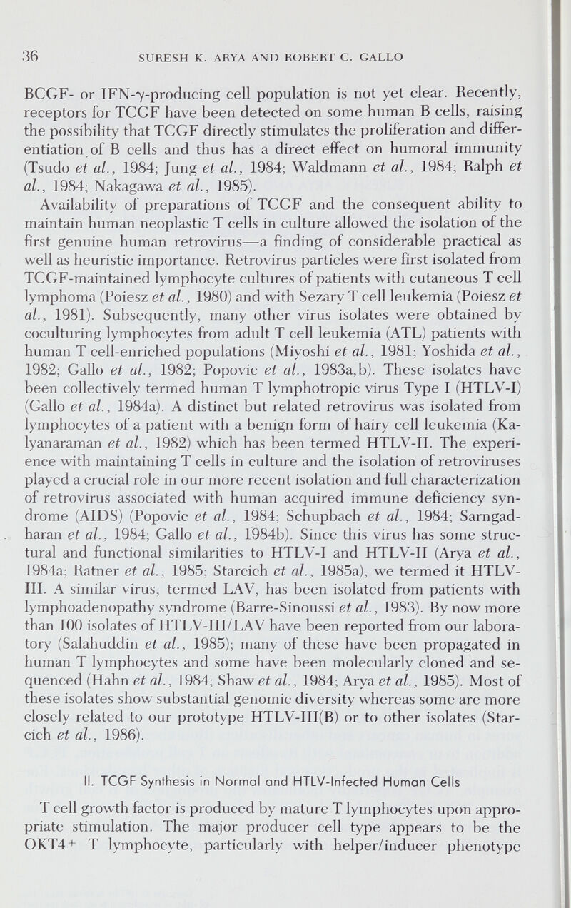 36 SURESH К. ARYA AND ROBERT C. GALLO BCGF- or IFN-7-producing cell population is not yet clear. Recently, receptors for TCGF have been detected on some human В cells, raising the possibility that TCGF directly stimulates the proliferation and differ¬ entiation of В cells and thus has a direct effect on humoral immunity (Tsudo et al., 1984; Jung et al., 1984; Waldmann et al., 1984; Ralph et al., 1984; Nakagawa et al., 1985). Availability of preparations of TCGF and the consequent ability to maintain human neoplastic T cells in culture allowed the isolation of the first genuine human retrovirus—a finding of considerable practical as well as heuristic importance. Retrovirus particles were first isolated from TCGF-maintained lymphocyte cultures of patients with cutaneous T cell lymphoma (Poiesz et al., 1980) and with Sezary T cell leukemia (Poiesz et al., 1981). Subsequently, many other virus isolates were obtained by coculturing lymphocytes from adult T cell leukemia (ATL) patients with human T cell-enriched populations (Miyoshi et al., 1981; Yoshida et al., 1982; Gallo et al., 1982; Popovic et al, 1983a,b). These isolates have been collectively termed human T lymphotropic virus Type I (HTLV-I) (Gallo et al., 1984a). A distinct but related retrovirus was isolated from lymphocytes of a patient with a benign form of hairy cell leukemia (Ka- lyanaraman et al., 1982) which has been termed HTLV-II. The experi¬ ence with maintaining T cells in culture and the isolation of retroviruses played a crucial role in our more recent isolation and full characterization of retrovirus associated with human acquired immune deficiency syn¬ drome (AIDS) (Popovic et al., 1984; Schupbach et al., 1984; Sarngad- haran et al., 1984; Gallo et al., 1984b). Since this virus has some struc¬ tural and functional similarities to HTLV-I and HTLV-II (Arya et al., 1984a; Ratner et al., 1985; Starcich et al., 1985a), we termed it HTLV- III. A similar virus, termed LAV, has been isolated from patients with lymphoadenopathy syndrome (Barre-Sinoussi et al., 1983). By now more than 100 isolates of HTLV-III/LAV have been reported from our labora¬ tory (Salahuddin et al., 1985); many of these have been propagated in human T lymphocytes and some have been molecularly cloned and se¬ quenced (Hahn et al., 1984; Shaw et al., 1984; Arya et al., 1985). Most of these isolates show substantial genomic diversity whereas some are more closely related to our prototype HTLV-III(B) or to other isolates (Star¬ cich et al., 1986). II. TCGF Synthesis in Normal and HTLV-lnfected Human Cells T cell growth factor is produced by mature T lymphocytes upon appro¬ priate stimulation. The major producer cell type appears to be the 0KT4+ T lymphocyte, particularly with helper/inducer phenotype