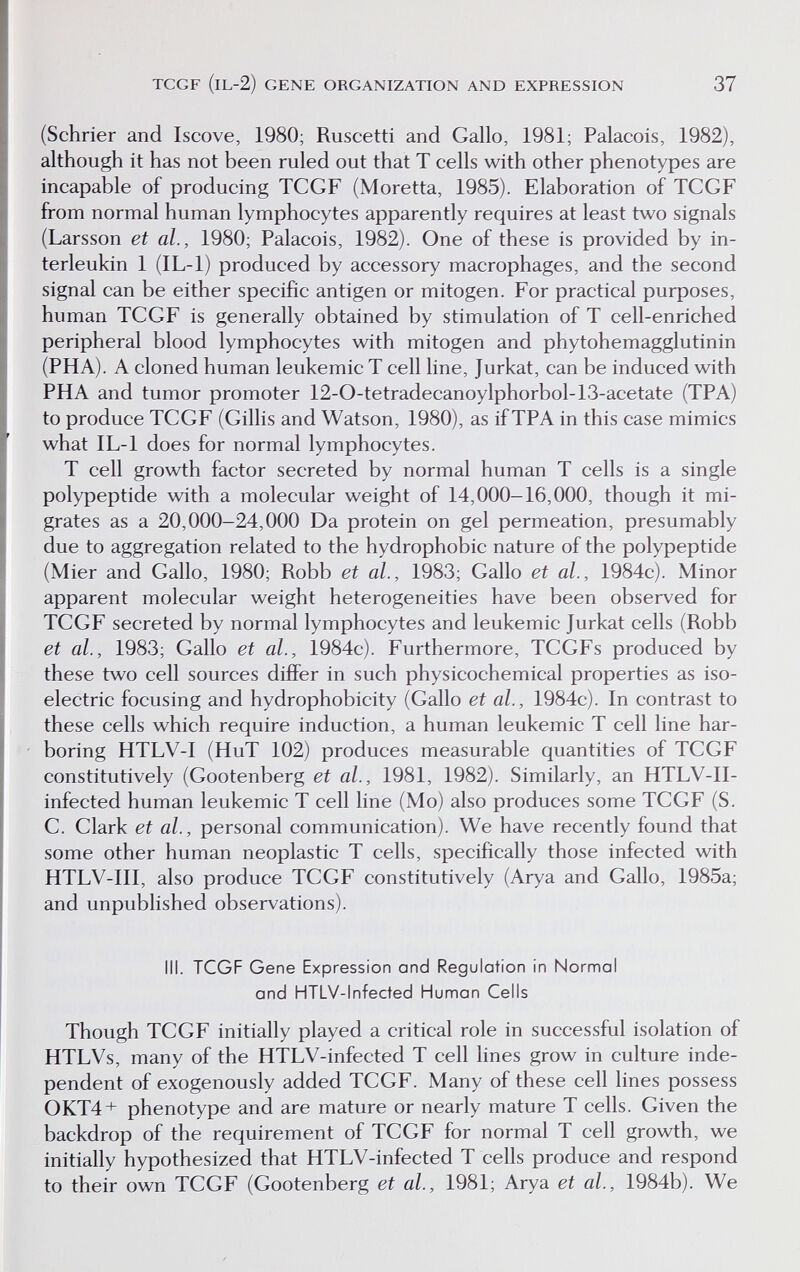 TCGF (IL-2) GENE ORGANIZATION AND EXPRESSION 37 (Schrier and Iscove, 1980; Ruscetti and Gallo, 1981; Palacois, 1982), although it has not been ruled out that T cells with other phenotypes are incapable of producing TCGF (Moretta, 1985). Elaboration of TCGF from normal human lymphocytes apparently requires at least two signals (Larsson et al., 1980; Palacois, 1982). One of these is provided by in- terleukin 1 (IL-1) produced by accessory macrophages, and the second signal can be either specific antigen or mitogen. For practical purposes, human TCGF is generally obtained by stimulation of T cell-enriched peripheral blood lymphocytes with mitogen and phytohemagglutinin (PHA). A cloned human leukemic T cell line, Jurkat, can be induced with PHA and tumor promoter 12-0-tetradecanoylphorbol-13-acetate (TPA) to produce TCGF (Gillis and Watson, 1980), as if TPA in this case mimics what lL-1 does for normal lymphocytes. T cell growth factor secreted by normal human T cells is a single polypeptide with a molecular weight of 14,000-16,000, though it mi¬ grates as a 20,000-24,000 Da protein on gel permeation, presumably due to aggregation related to the hydrophobic nature of the polypeptide (Mier and Gallo, 1980; Robb et al., 1983; Gallo et al., 1984c). Minor apparent molecular weight heterogeneities have been observed for TCGF secreted by normal lymphocytes and leukemic Jurkat cells (Robb et al., 1983; Gallo et al., 1984c). Furthermore, TCGFs produced by these two cell sources differ in such physicochemical properties as iso¬ electric focusing and hydrophobicity (Gallo et al., 1984c). In contrast to these cells which require induction, a human leukemic T cell line har¬ boring HTLV-I (HuT 102) produces measurable quantities of TCGF constitutively (Gootenberg et al., 1981, 1982). Similarly, an HTLV-II- infected human leukemic T cell line (Mo) also produces some TCGF (S. C. Clark et al., personal communication). We have recently found that some other human neoplastic T cells, specifically those infected with HTLV-III, also produce TCGF constitutively (Arya and Gallo, 1985a; and unpublished observations). III. TCGF Gene Expression and Regulation in Normal and HTLV-lnfected Human Cells Though TCGF initially played a critical role in successful isolation of HTLVs, many of the HTLV-infected T cell lines grow in culture inde¬ pendent of exogenously added TCGF. Many of these cell hnes possess 0KT4+ phenotype and are mature or nearly mature T cells. Given the backdrop of the requirement of TCGF for normal T cell growth, we initially hypothesized that HTLV-infected T cells produce and respond to their own TCGF (Gootenberg et al., 1981; Arya et al., 1984b). We
