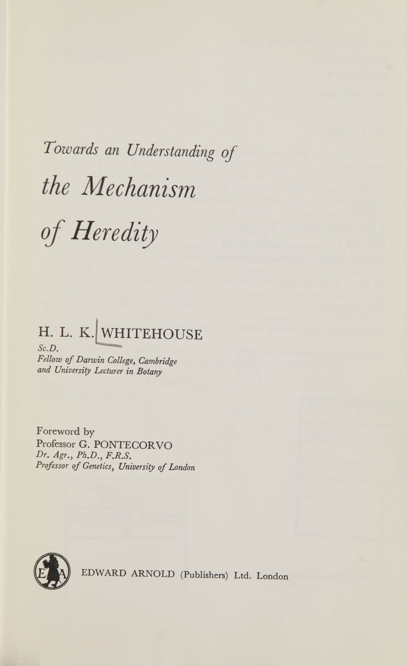 Towards an Understanding of the Mechanism of Heredity H. L. K. WHITEHOUSE Sc.D. Fellow of Darwin College, Cambridge and University Lecturer in Botany Foreword by Professor G. PONTECORVO Dr. Agr., Ph.D., F.R.S. Professor of Genetics, University of London EDWARD ARNOLD (Publishers) Ltd. London
