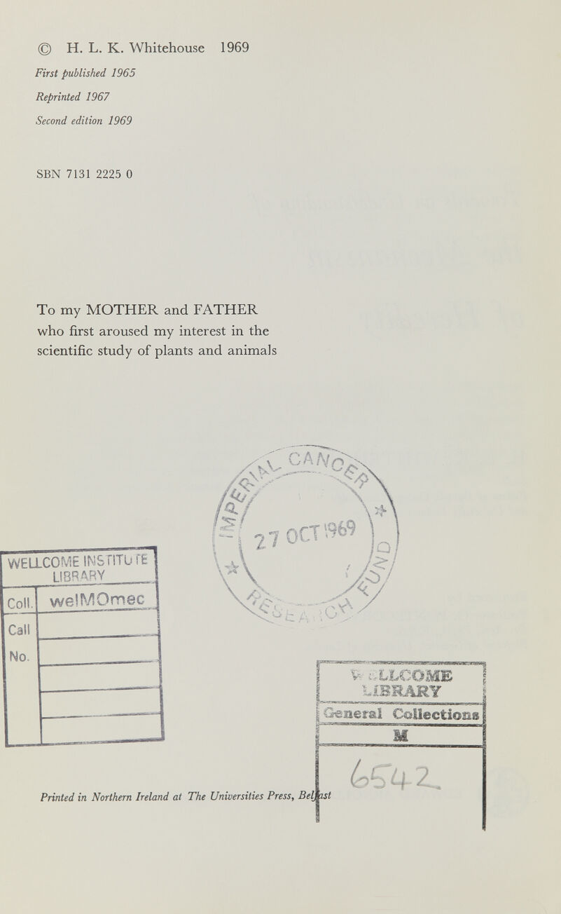 © H. L. К. Whitehouse 1969 First published 1965 Reprinted 1967 Second edition 1969 SBN 7131 2225 О То my MOTHER and FATHER who first aroused my interest in the scientific study of plants and animals ^ £' ■ ■ ■ ^XLCOME , лшшлмг I Geaer^'^'c^ectlonal Printed in Northern Ireland at The Universities PresSy
