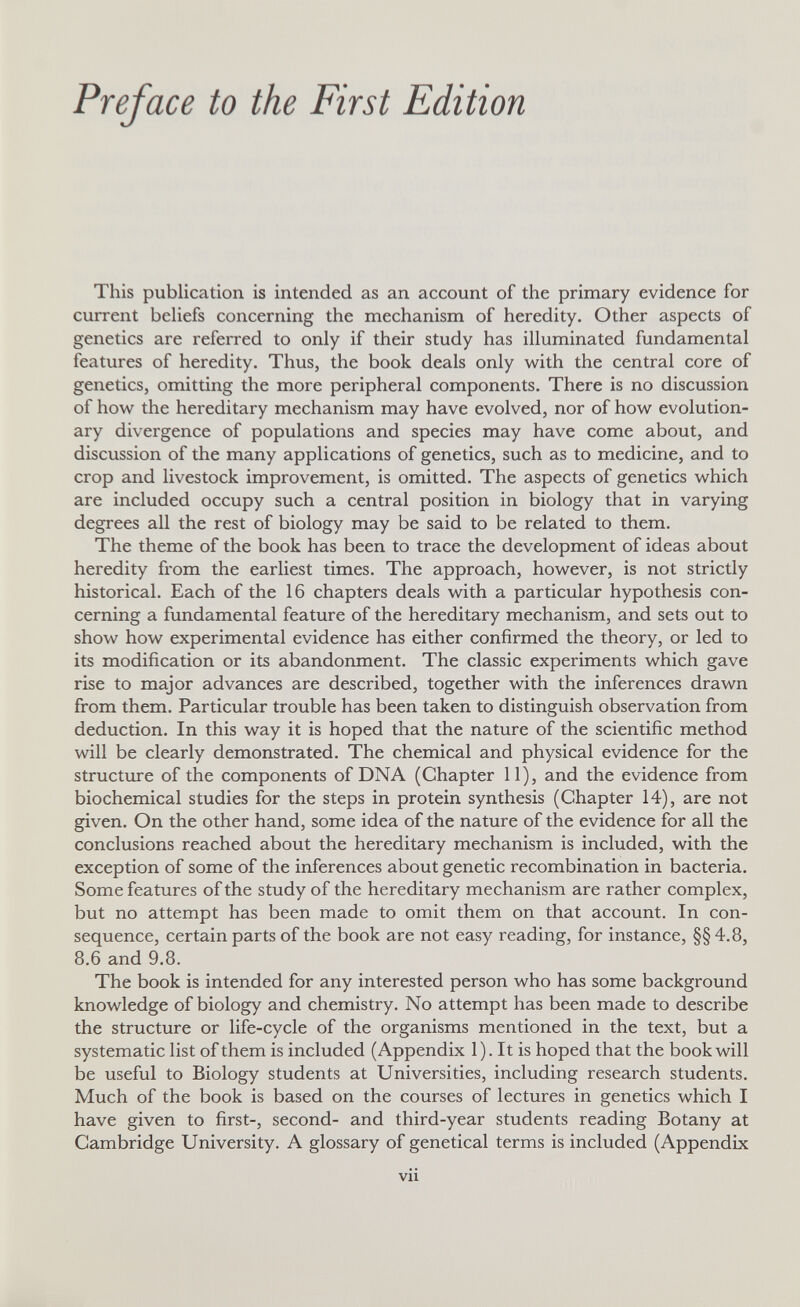 Preface to the First Edition This publication is intended as an account of the primary evidence for current beliefs concerning the mechanism of heredity. Other aspects of genetics are referred to only if their study has illuminated fundamental features of heredity. Thus, the book deals only with the central core of genetics, omitting the more peripheral components. There is no discussion of how the hereditary mechanism may have evolved, nor of how evolution¬ ary divergence of populations and species may have come about, and discussion of the many applications of genetics, such as to medicine, and to crop and livestock improvement, is omitted. The aspects of genetics which are included occupy such a central position in biology that in varying degrees all the rest of biology may be said to be related to them. The theme of the book has been to trace the development of ideas about heredity from the earliest times. The approach, however, is not strictly historical. Each of the 16 chapters deals with a particular hypothesis con¬ cerning a fundamental feature of the hereditary mechanism, and sets out to show how experimental evidence has either confirmed the theory, or led to its modification or its abandonment. The classic experiments which gave rise to major advances are described, together with the inferences drawn from them. Particular trouble has been taken to distinguish observation from deduction. In this way it is hoped that the nature of the scientific method will be clearly demonstrated. The chemical and physical evidence for the structure of the components of DNA (Chapter 11), and the evidence from biochemical studies for the steps in protein synthesis (Chapter 14), are not given. On the other hand, some idea of the nature of the evidence for all the conclusions reached about the hereditary mechanism is included, with the exception of some of the inferences about genetic recombination in bacteria. Some features of the study of the hereditary mechanism are rather complex, but no attempt has been made to omit them on that account. In con¬ sequence, certain parts of the book are not easy reading, for instance, §§ 4,8, 8.6 and 9,8. The book is intended for any interested person who has some background knowledge of biology and chemistry. No attempt has been made to describe the structure or life-cycle of the organisms mentioned in the text, but a systematic list of them is included (Appendix 1). It is hoped that the book will be useful to Biology students at Universities, including research students. Much of the book is based on the courses of lectures in genetics which I have given to first-, second- and third-year students reading Botany at Cambridge University. A glossary of genetical terms is included (Appendix vii