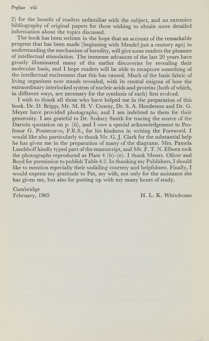Preface viii 2) for the benefit of readers unfamiliar with the subject, and an extensive bibliography of original papers for those wishing to obtain more detailed information about the topics discussed. The book has been written in the hope that an account of the remarkable progress that has been made (beginning with Mendel just a century ago) in understanding the mechanism of heredity, will give some readers the pleasure of intellectual stimulation. The immense advances of the last 20 years have greatly illuminated many of the earlier discoveries by revealing their molecular basis, and I hope readers will be able to recapture something of the intellectual excitement that this has caused. Much of the basic fabric of living organisms now stands revealed, with its central enigma of how the extraordinary interlocked system of nucleic acids and proteins (both of which, in different ways, are necessary for the synthesis of each) first evolved. I wish to thank all those who have helped me in the preparation of this book. Dr. D. Briggs, Mr. M. H. V. Cooray, Dr. S. A. Henderson and Dr. G. Meyer have provided photographs, and I am indebted to them for their generosity. I am grateful to Dr. Sydney Smith for tracing the source of the Darwin quotation on p. (ii), and I owe a special acknowledgement to Pro¬ fessor G. Pontecorvo, F.R.S., for his kindness in writing the Foreword. I would like also particularly to thank Mr. G. J. Clark for the substantial help he has given me in the preparation of many of the diagrams. Mrs. Pamela Landshoff kindly typed part of the manuscript, and Mr. F. T. N. Elborn took the photographs reproduced as Plate 4 (b)-(e). I thank Messrs. Oliver and Boyd for permission to publish Table 4.2. In thanking my Publishers, I should like to mention especially their unfailing courtesy and helpfulness. Finally, I would express my gratitude to Pat, my wife, not only for the assistance she has given me, but also for putting up with my many hours of study. Cambridge February, 1965 H. L. K. Whitehouse