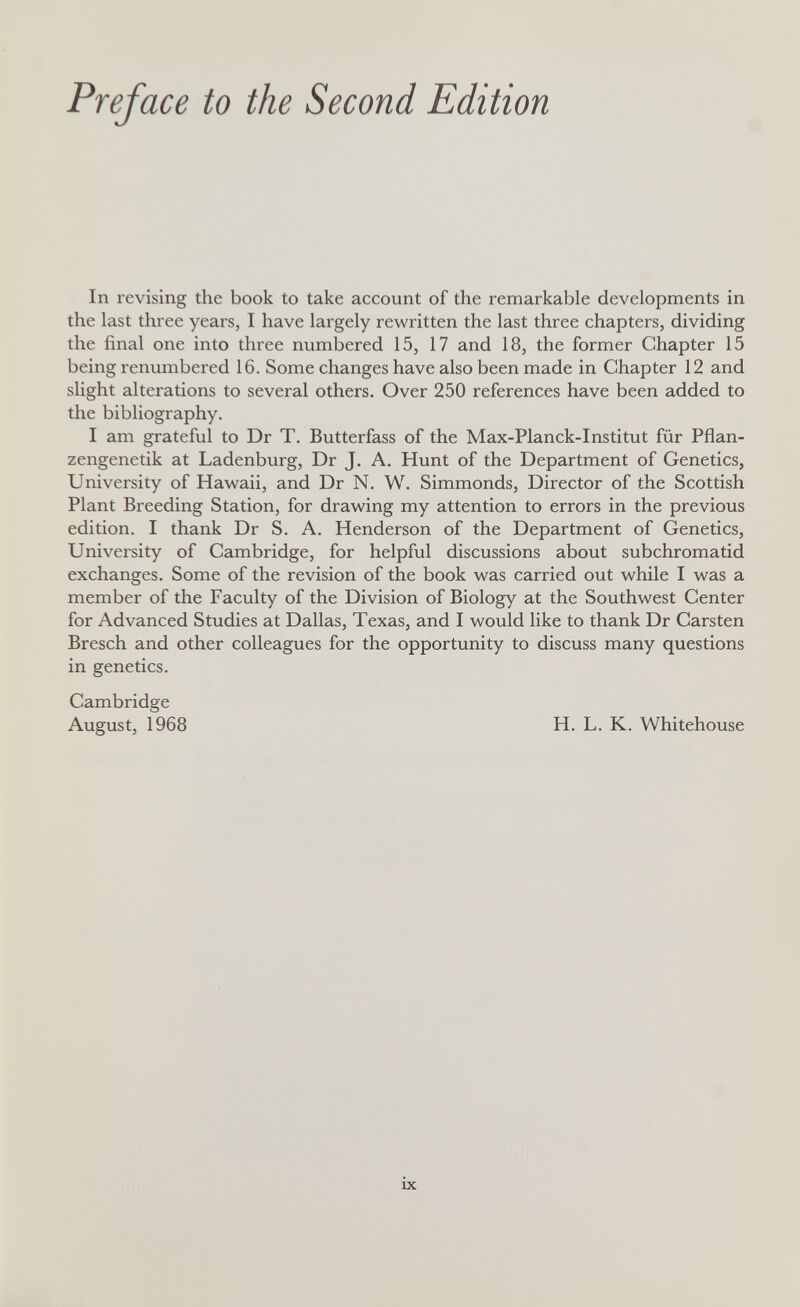 Preface to the Second Edition In revising the book to take account of the remarkable developments in the last three years, I have largely rewritten the last three chapters, dividing the final one into three numbered 15, 17 and 18, the former Chapter 15 being renumbered 16. Some changes have also been made in Chapter 12 and slight alterations to several others. Over 250 references have been added to the bibliography. I am grateful to Dr T. Butterfass of the Max-Planck-Institut für Pflan¬ zengenetik at Ladenburg, Dr J. A. Hunt of the Department of Genetics, University of Hawaii, and Dr N. W. Simmonds, Director of the Scottish Plant Breeding Station, for drawing my attention to errors in the previous edition. I thank Dr S. A. Henderson of the Department of Genetics, University of Cambridge, for helpful discussions about subchromatid exchanges. Some of the revision of the book was carried out while I was a member of the Faculty of the Division of Biology at the Southwest Center for Advanced Studies at Dallas, Texas, and I would like to thank Dr Carsten Bresch and other colleagues for the opportunity to discuss many questions in genetics. Cambridge August, 1968 H. L. K. Whitehouse ix