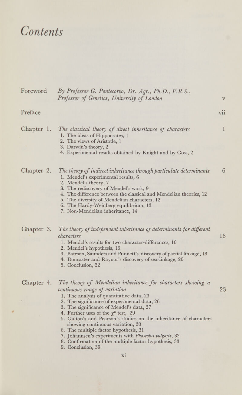 Contents Foreword Preface Chapter 1. By Professor G. Pontecorvo, Dr. Agr., Ph.D., F.R.S., Professor of Genetics, University of London The classical theory of direct inheritance of characters 1. The ideas of Hippocrates, 1 2. The views of Aristotle, 1 3. Darwin's theory, 2 4. Experimental results obtained by Knight and by Goss, 2 V VXl Chapter 2. The theory of indirect inheritance through particulate determinants 6 1. Mendel's experimental results, 6 2. Mendel's theory, 7 3. The rediscovery of Mendel's work, 9 4. The difference between the classical and Mendelian theories, 12 5. The diversity of Mendelian characters, 12 6. The Hardy-Weinberg equilibrium, 13 7. Non-Mendelian inheritance, 14 Chapter 3. The theory of independent inheritance of determinants for different characters 16 1. Mendel's results for two character-differences, 16 2. Mendel's hypothesis, 16 3. Bateson, Saimders and Punnett's discovery of partial linkage, 18 4. Doncaster and Raynor's discovery of sex-linkage, 20 5. Conclusion, 22 Chapter 4. The theory of Mendelian inheritance for characters showing a continuous range of variation 23 1. The analysis of quantitative data, 23 2. The significance of experimental data, 26 3. The significance of Mendel's data, 27 4. Fxirther uses of the test, 29 5. Galton's and Pearson's studies on the inheritance of characters showing continuous variation, 30 6. The multiple factor hypothesis, 31 7. Johannsen's experiments with Phaseolus vulgaris, 32 8. Confirmation of the multiple factor hypothesis, 33 9. Conclusion, 39 xi