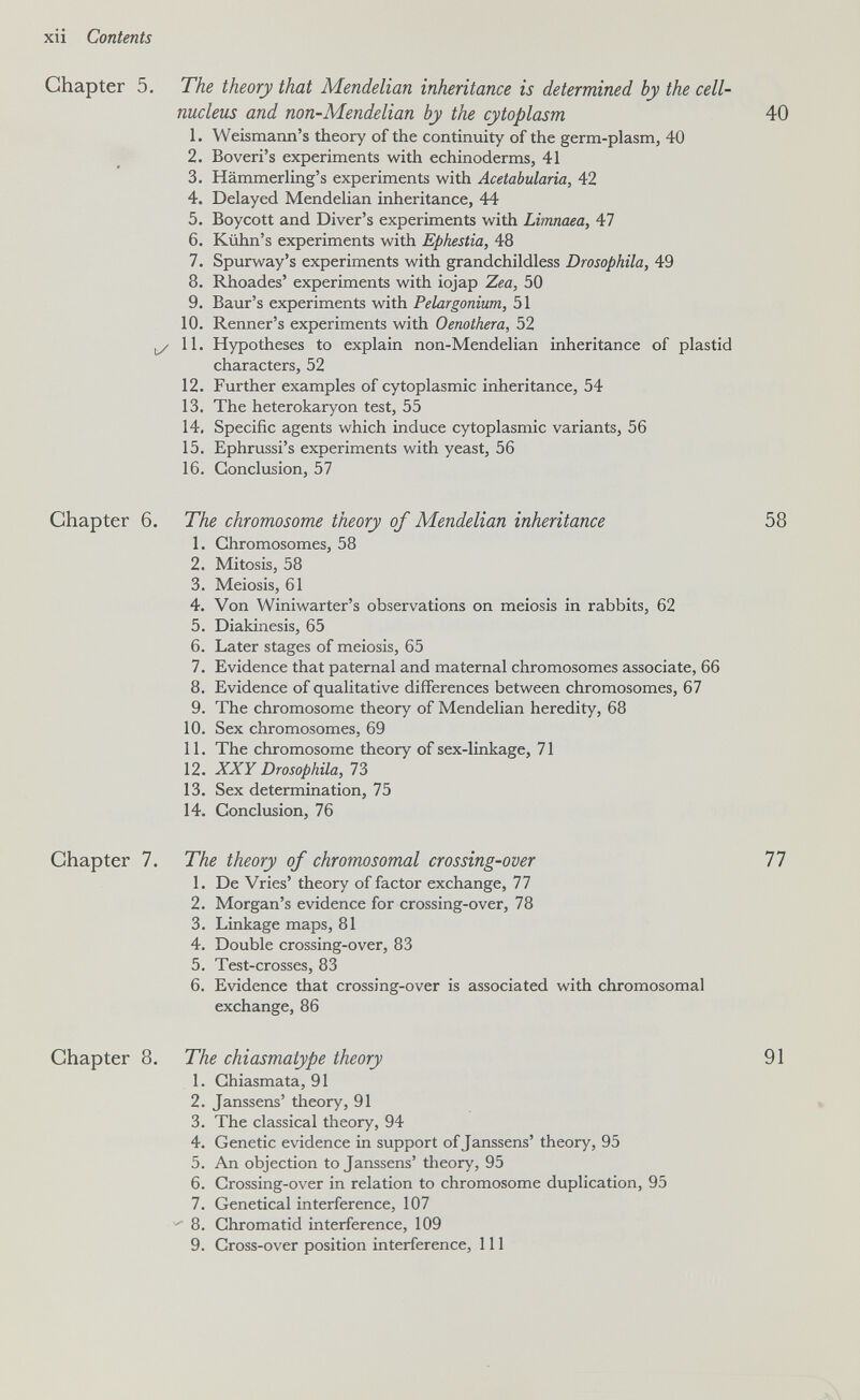 xii Contents Chapter 5. The theory that Mendelian inheritance is determined by the cell- nucleus and non-Mendelian by the cytoplasm 40 1. Weismann's theory of the continuity of the germ-plasm, 40 2. Boveri's experiments with echinoderms, 41 3. Hämmerling's experiments with Acetabularia, 42 4. Delayed Mendelian inheritance, 44 5. Boycott and Diver's experiments with Limnaea, 47 6. Kühn's experiments with Epfiestia, 48 7. Spurway's experiments with grandchildless Drosophila, 49 8. Rhoades' experiments with iojap Zea, 50 9. Baur's experiments with Pelargonium, 51 10. Renner's experiments with Oenothera, 52 11. Hypotheses to explain non-Mendelian inheritance of plastid characters, 52 12. Further examples of cytoplasmic inheritance, 54 13. The heterokaryon test, 55 14. Specific agents which induce cytoplasmic variants, 56 15. Ephrussi's experiments with yeast, 56 16. Conclusion, 57 Chapter 6. The chromosome theory of Mendelian inheritance 58 1. Chromosomes, 58 2. Mitosis, 58 3. Meiosis, 61 4. Von Winiwarter's observations on meiosis in rabbits, 62 5. Diakinesis, 65 6. Later stages of meiosis, 65 7. Evidence that paternal and maternal chromosomes associate, 66 8. Evidence of qualitative differences between chromosomes, 67 9. The chromosome theory of Mendelian heredity, 68 10. Sex chromosomes, 69 11. The chromosome theory of sex-linkage, 71 12. XXY Drosophila, 73 13. Sex determination, 75 14. Conclusion, 76 Chapter 7. The theory of chromosomal crossing-over 77 1. De Vries' theory of factor exchange, 77 2. Morgan's evidence for crossing-over, 78 3. Linkage maps, 81 4. Double crossing-over, 83 5. Test-crosses, 83 6. Evidence that crossing-over is associated with chromosomal exchange, 86 Chapter 8. The chiasmatype theory 91 1. Ghiasmata, 91 2. Janssens' theory, 91 3. The classical theory, 94 4. Genetic evidence in support of Janssens' theory, 95 5. An objection to Janssens' theory, 95 6. Crossing-over in relation to chromosome duplication, 95 7. Genetical interference, 107 ^ 8. Chromatid interference, 109 9. Cross-over position interference. 111