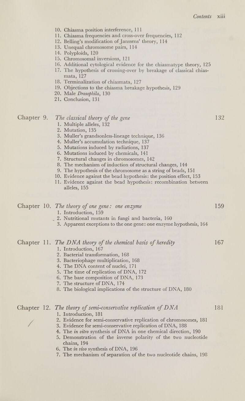 Contents xiii 10. Chiasma position interference, 111 11. Chiasma frequencies and cross-over frequencies, 112 12. Belling's modification ofjanssens' theory, 114 13. Unequal chromosome pairs, 114 14. Polyploids, 120 15. Chromosomal inversions, 121 16. Additional cytological evidence for the chiasmatype theory, 125 17. The hypothesis of crossing-over by breakage of classical chias- mata, 127 18. Terminalization of chiasmata, 127 19. Objections to the chiasma breakage hypothesis, 129 20. Male Drosophila, 130 21. Conclusion, 131 Chapter 9. The classical theory of the gene 132 1. Multiple alleles, 132 2. Mutation, 135 3. Muller's grandsonless-lineage technique, 136 4. Muller's accumulation technique, 137 5. Mutations induced by radiations, 137 6. Mutations induced by chemicals, 141 7. Structural changes in chromosomes, 142 8. The mechanism of induction of structural changes, 144 9. The hypothesis of the chromosome as a string of beads, 151 10. Evidence against the bead hypothesis: the position effect, 153 11. Evidence against the bead hypothesis; recombination between alleles, 155 Chapter 10, The theory of one gene : one enzyme 159 1. Introduction, 159 2. Nutritional mutants in fimgi and bacteria, 160 3. Apparent exceptions to the one gene: one enzyme hypothesis, 164 Chapter 11. The DNA theory of the chemical basis of heredity 167 1. Introduction, 167 2. Bacterial transformation, 168 3. Bacteriophage multiplication, 168 4. The DNA content of nuclei, 171 5. The time of replication of DNA, 172 6. The base composition of DNA, 173 7. The structure of DNA, 174 8. The biological implications of the structure of DNA, 180 Chapter 12. The theory of semi-conservative replication of DNA 181 1. Introduction, 181 / 2. Evidence for semi-conservative replication of chromosomes, 181 / 3. Evidence for semi-conservative replication of DNA, 188 4. The in vitro synthesis of DNA in one chemical direction, 190 5. Demonstration of the inverse polarity of the two nucleotide chains, 194 6. The in vivo synthesis of DNA, 196 7. The mechanism of separation of the two nucleotide chains, 198