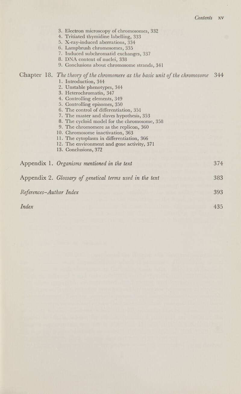 Contents XV 3. Electron microscopy of chromosomes, 332 4. Tritiated thymidine hibclhng, 333 5. X-ray-induced aberrations, 334 6. Lampbrush chromosomes, 335 7. Induced subchromatid exchanges, 337 8. DNA content of nuclei, 338 9. Conclusions about chromosome strands, 341 Chapter 18. The theory of the chromomere as the basic unit of the chromosome 344 1. Introduction, 344 2. Unstable phenotypes, 344 3. Heterochromatin, 347 4. Controlling elements, 349 5. Controlling episomes, 350 6. The control of differentiation, 351 7. The master and slaves hypothesis, 353 8. The cycloid model for the chromosome, 358 9. The chromomere as the replicón, 360 10. Chromosome inactivation, 363 11. The cytoplasm in differentiation, 366 12. The environment and gene activity, 371 13. Conclusions, 372 Appendix 1. Organisms mentioned in the text Appendix 2. Glossary of genetical terms used in the text References-Author Index 374 383 393 Index 435