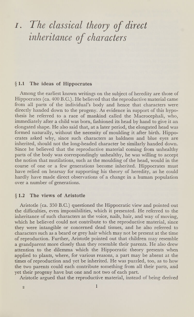 I. The classical theory of direct inheritance of characters § 1.1 The ideas of Hippocrates Among the earliest known writings on the subject of heredity are those of Hippocrates (ca. 400 B.C.). He beUeved that the reproductive material came from all parts of the individual's body and hence that characters were directly handed down to the progeny. As evidence in support of this hypo¬ thesis he referred to a race of mankind called the Macrocephali, who, immediately after a child was born, fashioned its head by hand to give it an elongated shape. He also said that, at a later period, the elongated head was formed naturally, without the necessity of moulding it after birth. Hippo¬ crates asked why, since such characters as baldness and blue eyes are inherited, should not the long-headed character be similarly handed down. Since he believed that the reproductive material coming from unhealthy parts of the body was correspondingly unhealthy, he was willing to accept the notion that mutilations, such as the moulding of the head, would in the course of one or a few generations become inherited. Hippocrates must have relied on hearsay for supporting his theory of heredity, as he could hardly have made direct observations of a change in a human population over a number of generations. § 1.2 The views of Aristotle Aristotle (ca. 350 B.C.) questioned the Hippocratic view and pointed out the difficulties, even impossibilities, which it presented. He referred to the inheritance of such characters as the voice, nails, hair, and way of moving, which he believed could not contribute to the reproductive material, since they were intangible or concerned dead tissues, and he also referred to characters such as a beard or grey hair which may not be present at the time of reproduction. Further, Aristotle pointed out that children may resemble a grandparent more closely than they resemble their parents. He also drew attention to the dilemma which the Hippocratic theory presents when applied to plants, where, for various reasons, a part may be absent at the times of reproduction and yet be inherited. He was puzzled, too, as to how the two parents could each contribute something from all their parts, and yet their progeny have but one and not two of each part, Aristotle argued that the reproductive material, instead of being derived 2 1