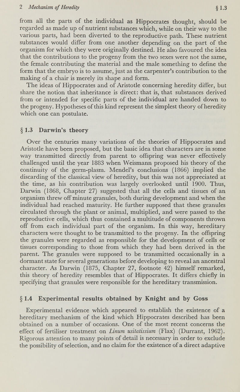 2 Mechanism of Heredity §1.3 from all the parts of the individual as Hippocrates thought, should be regarded as made up of nutrient substances which, while on their way to the various parts, had been diverted to the reproductive path. These nutrient substances would differ from one another depending on the part of the organism for which they were originally destined. He also favoured the idea that the contributions to the progeny from the two sexes were not the same, the female contributing the material and the male something to define the form that the embryo is to assume, just as the carpenter's contribution to the making of a chair is merely its shape and form. The ideas of Hippocrates and of Aristotle concerning heredity differ, but share the notion that inheritance is direct: that is, that substances derived from or intended for specific parts of the individual are handed down to the progeny. Hypotheses of this kind represent the simplest theory of heredity which one can postulate. § 1.3 Darwin's theory Over the centuries many variations of the theories of Hippocrates and Aristotle have been proposed, but the basic idea that characters are in some way transmitted directly from parent to offspring was never effectively challenged until the year 1883 when Weismann proposed his theory of the continuity of the germ-plasm. Mendel's conclusions (1866) implied the discarding of the classical view of heredity, but this was not appreciated at the time, as his contribution was largely overlooked until 1900. Thus, Darwin (1868, Chapter 27) suggested that all the cells and tissues of an organism threw off minute granules, both during development and when the individual had reached maturity. He further supposed that these granules circulated through the plant or animal, multiplied, and were passed to the reproductive cells, which thus contained a multitude of components thrown off from each individual part of the organism. In this way, hereditary characters were thought to be transmitted to the progeny. In the offspring the granules were regarded as responsible for the development of cells or tissues corresponding to those from which they had been derived in the parent. The granules were supposed to be transmitted occasionally in a dormant state for several generations before developing to reveal an ancestral character. As Darwin (1875, Chapter 27, footnote 42) himself remarked, this theory of heredity resembles that of Hippocrates. It differs chiefly in specifying that granules were responsible for the hereditary transmission. §1.4 Experimental results obtained by Knight and by Goss Experimental evidence which appeared to establish the existence of a hereditary mechanism of the kind which Hippocrates described has been obtained on a number of occasions. One of the most recent concerns the effect of fertiliser treatment on Linum usitatissium (Flax) (Durrant, 1962). Rigorous attention to many points of detail is necessary in order to exclude the possibility of selection, and no claim for the existence of a direct adaptive