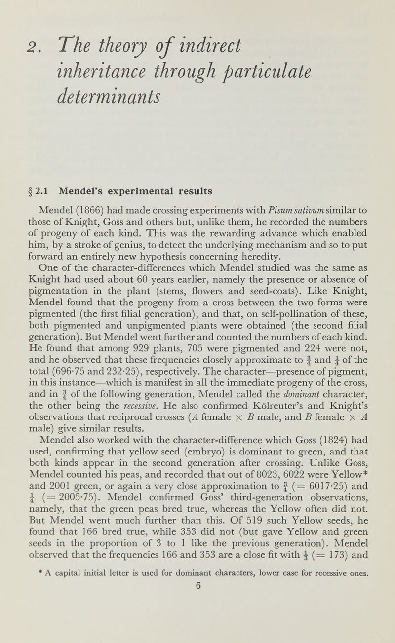 2. The theory of indirect inheritance through particulate determinants §2.1 Mendel's experimental results Mendel ( 1866) had made crossing experiments with Pisum sativum similar to those of Knight, Goss and others but, unlike them, he recorded the numbers of progeny of each kind. This was the rewarding advance which enabled him, by a stroke of genius, to detect the underlying mechanism and so to put forward an entirely new hypothesis concerning heredity. One of the character-differences which Mendel studied was the same as Knight had used about 60 years earlier, namely the presence or absence of pigmentation in the plant (stems, flowers and seed-coats). Like Knight, Mendel found that the progeny from a cross between the two forms were pigmented (the first filial generation), and that, on self-pollination of these, both pigmented and unpigmented plants were obtained (the second filial generation). But Mendel went further and counted the numbers of each kind. He found that among 929 plants, 705 were pigmented and 224 were not, and he observed that these frequencies closely approximate to f and ¿ of the total (696-75 and 232-25), respectively. The character—presence of pigment, in this instance—which is manifest in all the immediate progeny of the cross, and in f of the following generation, Mendel called the dominant character, the other being the recessive. He also confirmed Kölreuter's and Knight's observations that reciprocal crosses (A female X В male, and В female X A male) give similar results. Mendel also worked with the character-difference which Goss (1824) had used, confirming that yellow seed (embryo) is dominant to green, and that both kinds appear in the second generation after crossing. Unlike Goss, Mendel counted his peas, and recorded that out of 8023, 6022 were Yellow* and 2001 green, or again a very close approximation to | (= 6017-25) and J (= 2005-75). Mendel confirmed Goss' third-generation observations, namely, that the green peas bred true, whereas the Yellow often did not. But Mendel went much further than this. Of 519 such Yellow seeds, he found that 166 bred true, while 353 did not (but gave Yellow and green seeds in the proportion of 3 to 1 like the previous generation). Mendel observed that the frequencies 166 and 353 are a close fit with ^ (— 173) and * A capital initial letter is used for dominant characters, lower case for recessive ones. 6