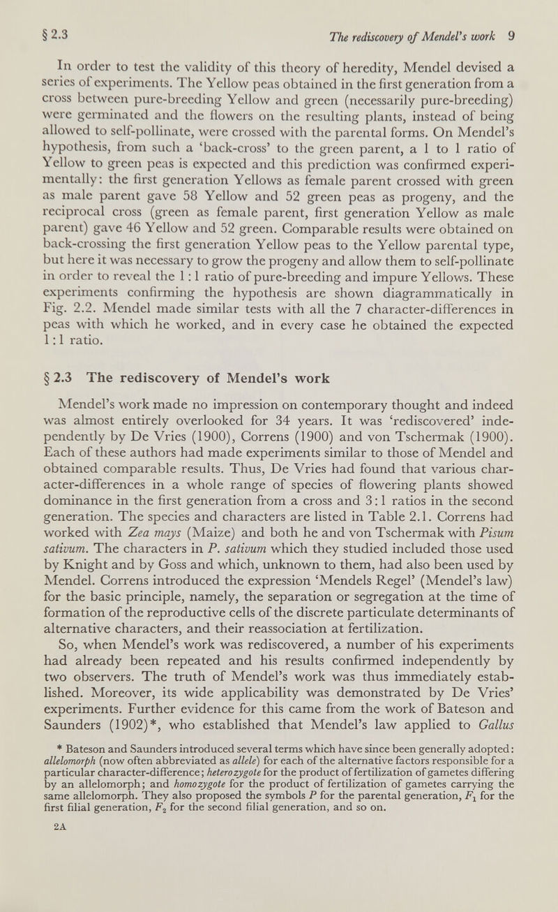 §2.3 The rediscovery of MendeVs work 9 In order to test the validity of this theory of heredity, Mendel devised a series of experiments. The Yellow peas obtained in the first generation from a cross between pure-breeding Yellow and green (necessarily pure-breeding) were germinated and the flowers on the resulting plants, instead of being allowed to self-pollinate, were crossed with the parental forms. On Mendel's hypothesis, from such a 'back-cross' to the green parent, a 1 to 1 ratio of Yellow to green peas is expected and this prediction was confirmed experi¬ mentally: the first generation Yellows as female parent crossed with green as male parent gave 58 Yellow and 52 green peas as progeny, and the reciprocal cross (green as female parent, first generation Yellow as male parent) gave 46 Yellow and 52 green. Comparable results were obtained on back-crossing the first generation Yellow peas to the Yellow parental type, but here it was necessary to grow the progeny and allow them to self-pollinate in order to reveal the 1:1 ratio of pure-breeding and impure Yellows. These experiments confirming the hypothesis are shown diagrammatically in Fig. 2.2. Mendel made similar tests with all the 7 character-differences in peas with which he worked, and in every case he obtained the expected 1 ; 1 ratio. § 2.3 The rediscovery of Mendel's w^ork Mendel's work made no impression on contemporary thought and indeed was almost entirely overlooked for 34 years. It was 'rediscovered' inde¬ pendently by De Vries (1900), Correns (1900) and von Tschermak (1900). Each of these authors had made experiments similar to those of Mendel and obtained comparable results. Thus, De Vries had found that various char¬ acter-differences in a whole range of species of flowering plants showed dominance in the first generation from a cross and 3:1 ratios in the second generation. The species and characters are listed in Table 2.1. Correns had worked with Zea mays (Maize) and both he and von Tschermak with Pisum sativum. The characters in P. sativum which they studied included those used by Knight and by Goss and which, unknown to them, had also been used by Mendel. Correns introduced the expression 'Mendels Regel' (Mendel's law) for the basic principle, namely, the separation or segregation at the time of formation of the reproductive cells of the discrete particulate determinants of alternative characters, and their reassociation at fertilization. So, when Mendel's work was rediscovered, a number of his experiments had already been repeated and his results confirmed independently by two observers. The truth of Mendel's work was thus immediately estab¬ lished. Moreover, its wide applicability was demonstrated by De Vries' experiments. Further evidence for this came from the work of Bateson and Saunders (1902)*, who established that Mendel's law applied to Gallus * Bateson and Saunders introduced several terms which have since been generally adopted : allelomorph (now^ often abbreviated as allele) for each of the alternative factors responsible for a particular character-difference; heterozygote for the product of fertilization of gametes differing by an allelomorph; and homozygote for the product of fertilization of gametes carrying the same allelomorph. They also proposed the symbols P for the parental generation, for the first filial generation, for the second fiHal generation, and so on. 2A