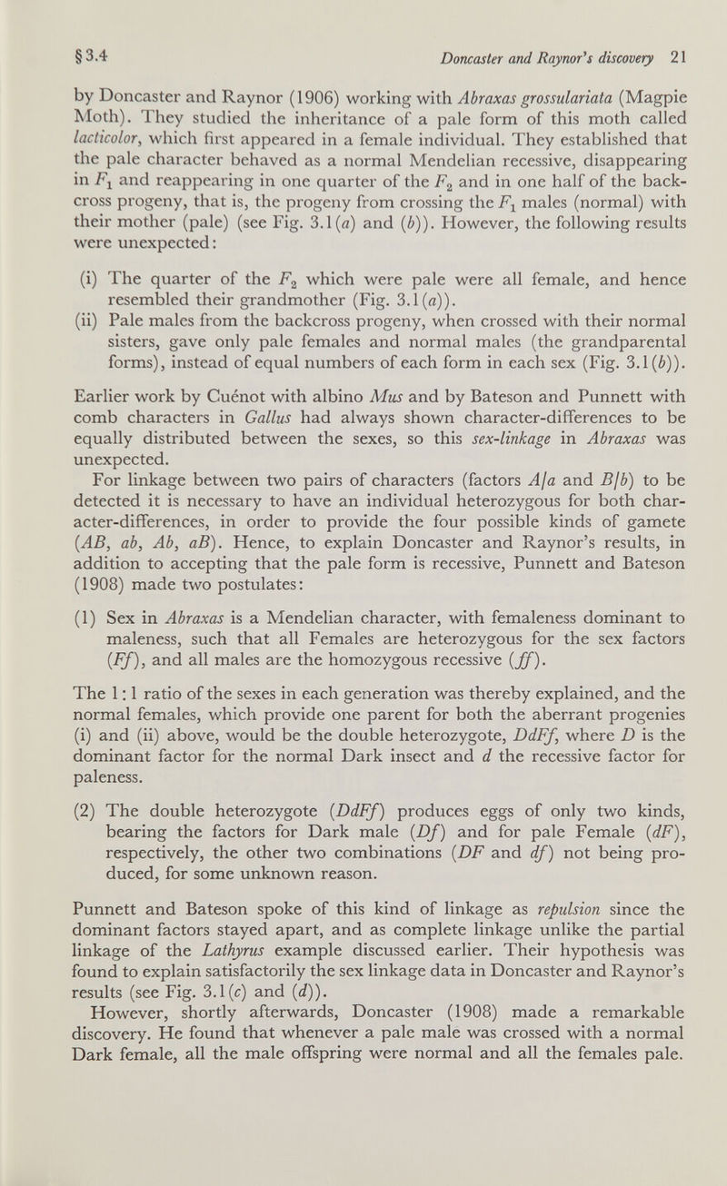 §3.4 Doncaster and Raynor^s discovery 21 by Doncaster and Raynor (1906) working with Abraxas grossulariata (Magpie Moth). They studied the inheritance of a pale form of this moth called lacticolor, which first appeared in a female individual. They established that the pale character behaved as a normal Mendelian recessive, disappearing in Fl and reappearing in one quarter of the Fg and in one half of the back- cross progeny, that is, the progeny from crossing the males (normal) with their mother (pale) (see Fig. 3.1 (я) and (¿)), However, the following results were unexpected: (i) The quarter of the Fg which were pale were all female, and hence resembled their grandmother (Fig. 3.1(д)). (ii) Pale males from the backcross progeny, when crossed with their normal sisters, gave only pale females and normal males (the grandparental forms), instead of equal numbers of each form in each sex (Fig. 3.1 (è)). Earlier work by Cuénot with albino Mus and by Bateson and Punnett with comb characters in Gallus had always shown character-differences to be equally distributed between the sexes, so this sex-linkage in Abraxas was unexpected. For linkage between two pairs of characters (factors Aja and Bjb) to be detected it is necessary to have an individual heterozygous for both char¬ acter-differences, in order to provide the four possible kinds of gamete {AB, ab. Ab, аВ). Hence, to explain Doncaster and Raynor's results, in addition to accepting that the pale form is recessive, Punnett and Bateson (1908) made two postulates: (1) Sex in Abraxas is a Mendelian character, with femaleness dominant to maleness, such that all Females are heterozygous for the sex factors {FJ), and all males are the homozygous recessive {ff). The 1 ; 1 ratio of the sexes in each generation was thereby explained, and the normal females, which provide one parent for both the aberrant progenies (1) and (ii) above, would be the double heterozygote, DdFf, where D is the dominant factor for the normal Dark insect and d the recessive factor for paleness. (2) The double heterozygote {DdFf) produces eggs of only two kinds, bearing the factors for Dark male {Df) and for pale Female {dF), respectively, the other two combinations {DF and df) not being pro¬ duced, for some unknown reason. Punnett and Bateson spoke of this kind of linkage as repulsion since the dominant factors stayed apart, and as complete linkage unlike the partial linkage of the Lathyrus example discussed earlier. Their hypothesis was found to explain satisfactorily the sex linkage data in Doncaster and Raynor's results (see Fig. 3.1(c) and (</)). However, shortly afterwards, Doncaster (1908) made a remarkable discovery. He found that whenever a pale male was crossed with a normal Dark female, all the male offspring were normal and all the females pale.