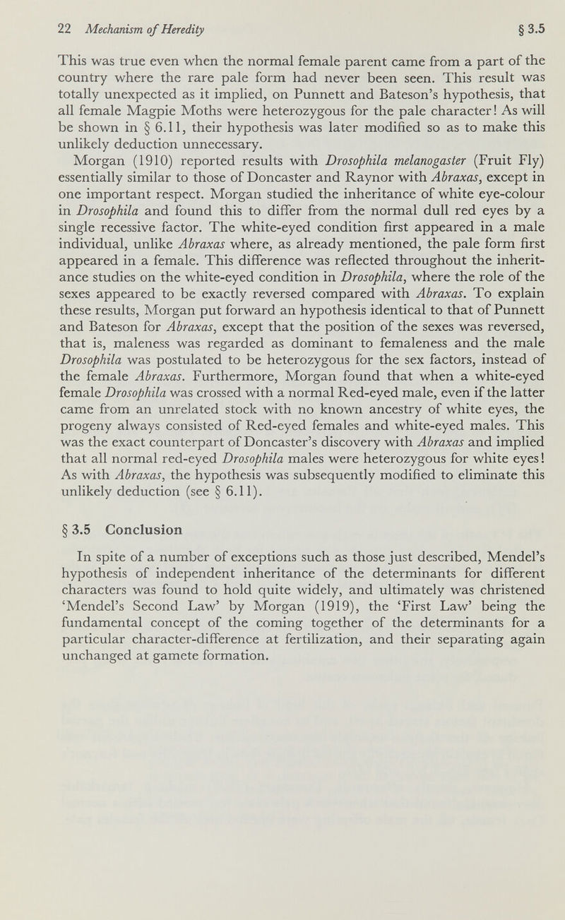 22 Mechanism of Heredity §3.5 This was true even when the normal female parent came from a part of the country where the rare pale form had never been seen. This result was totally unexpected as it implied, on Punnett and Bateson's hypothesis, that all female Magpie Moths were heterozygous for the pale character ! As will be shown in § 6.11, their hypothesis was later modified so as to make this unlikely deduction unnecessary. Morgan (1910) reported results with Drosophila melanogaster (Fruit Fly) essentially similar to those of Doncaster and Raynor with Abraxas, except in one important respect. Morgan studied the inheritance of white eye-colour in Drosophila and found this to differ from the normal dull red eyes by a single recessive factor. The white-eyed condition first appeared in a male individual, unlike Abraxas where, as already mentioned, the pale form first appeared in a female. This difference was reflected throughout the inherit¬ ance studies on the white-eyed condition in Drosophila, where the role of the sexes appeared to be exactly reversed compared with Abraxas. To explain these results, Morgan put forward an hypothesis identical to that of Punnett and Bateson for Abraxas, except that the position of the sexes was reversed, that is, maleness was regarded as dominant to femaleness and the male Drosophila was postulated to be heterozygous for the sex factors, instead of the female Abraxas. Furthermore, Morgan found that when a white-eyed female Drosophila was crossed with a normal Red-eyed male, even if the latter came from an unrelated stock with no known ancestry of white eyes, the progeny always consisted of Red-eyed females and white-eyed males. This was the exact counterpart of Doncaster's discovery with Abraxas and implied that all normal red-eyed Drosophila males were heterozygous for white eyes ! As with Abraxas, the hypothesis was subsequently modified to eliminate this unlikely deduction (see § 6.11). § 3.5 Conclusion In spite of a number of exceptions such as those just described, Mendel's hypothesis of independent inheritance of the determinants for different characters was found to hold quite widely, and ultimately was christened 'Mendel's Second Law' by Morgan (1919), the 'First Law' being the fundamental concept of the coming together of the determinants for a particular character-difference at fertilization, and their separating again unchanged at gamete formation.