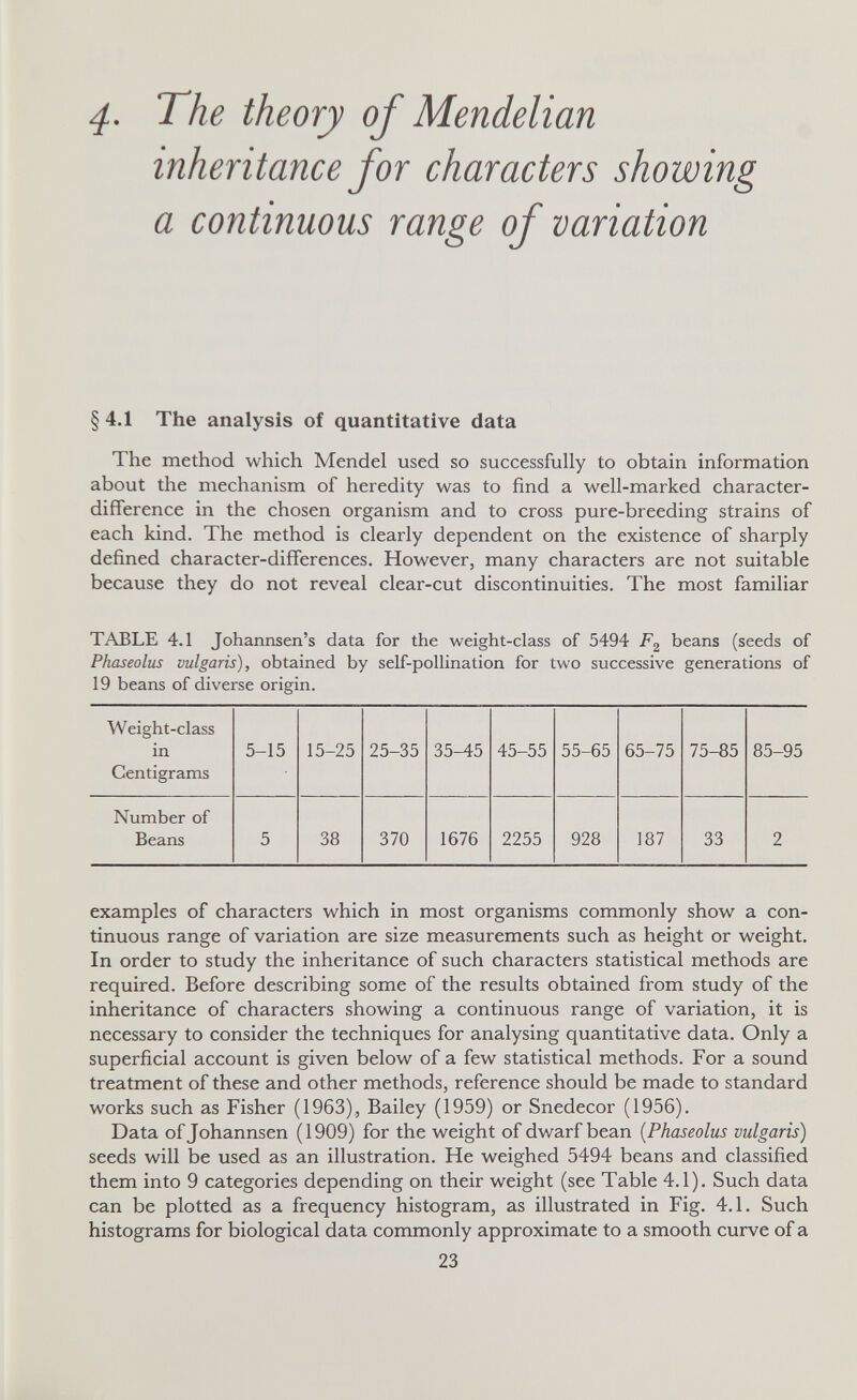 4- The theory of Mendelian inheritance for characters showing a continuous range of variation §4.1 The analysis of quantitative data The method which Mendel used so successfully to obtain information about the mechanism of heredity was to find a well-marked character- difference in the chosen organism and to cross pure-breeding strains of each kind. The method is clearly dependent on the existence of sharply defined character-differences. However, many characters are not suitable because they do not reveal clear-cut discontinuities. The most familiar TABLE 4.1 Johannsen's data for the weight-class of 5494 beans (seeds of Phaseolus vulgaris), obtained by self-pollination for two successive generations of 19 beans of diverse origin. examples of characters which in most organisms commonly show a con¬ tinuous range of variation are size measurements such as height or weight. In order to study the inheritance of such characters statistical methods are required. Before describing some of the results obtained from study of the inheritance of characters showing a continuous range of variation, it is necessary to consider the techniques for analysing quantitative data. Only a superficial account is given below of a few statistical methods. For a sound treatment of these and other methods, reference should be made to standard works such as Fisher (1963), Bailey (1959) or Snedecor (1956). Data of Johannsen ([1909) for the weight of dwarf bean {Phaseolus vulgaris) seeds will be used as an illustration. He weighed 5494 beans and classified them into 9 categories depending on their weight (see Table 4.1). Such data can be plotted as a frequency histogram, as illustrated in Fig. 4.1. Such histograms for biological data commonly approximate to a smooth curve of a 23