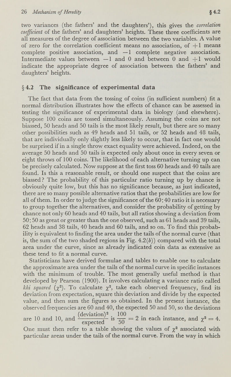 26 Mechanism of Heredity §4.2 two variances (the fathers' and the daughters'), this gives the correlation coefficient of the fathers' and daughters' heights. These three coefficients are all measures of the degree of association between the two variables. A value of zero for the correlation coefficient means no association, of +1 means complete positive association, and — 1 complete negative association. Intermediate values between —1 and 0 and between 0 and +1 would indicate the appropriate degree of association between the fathers' and daughters' heights. § 4.2 The significance of experimental data The fact that data from the tossing of coins (in sufficient numbers) fit a normal distribution illustrates how the effects of chance can be assessed in testing the significance of experimental data in biology (and elsewhere). Suppose 100 coins are tossed simultaneously. Assuming the coins are not biassed, 50 heads and 50 tails is the most likely result, but there are so many other possibilities such as 49 heads and 51 tails, or 52 heads and 48 tails, that are individually only slightly less likely to occur, that in fact one would be surprised if in a single throw exact equality were achieved. Indeed, on the average 50 heads and 50 tails is expected only about once in every seven or eight throws of 100 coins. The likelihood of each alternative turning up can be precisely calculated. Now suppose at the first toss 60 heads and 40 tails are found. Is this a reasonable result, or should one suspect that the coins are biassed? The probability of this particular ratio turning up by chance is obviously quite low, but this has no significance because, as just indicated, there are so many possible alternative ratios that the probabilities are low for all of them. In order to judge the significance of the 60; 40 ratio it is necessary to group together the alternatives, and consider the probability of getting by chance not only 60 heads and 40 tails, but all ratios showing a deviation from 50:50 as great or greater than the one observed, such as 61 heads and 39 tails, 62 heads and 38 tails, 40 heads and 60 tails, and so on. To find this probab¬ ility is equivalent to finding the area under the tails of the normal curve (that is, the sum of the two shaded regions in Fig. 4.2 (¿)) compared with the total area under the curve, since as already indicated coin data as extensive as these tend to fit a normal curve. Statisticians have derived formulae and tables to enable one to calculate the approximate area under the tails of the normal curve in specific instances with the minimum of trouble. The most generally useful method is that developed by Pearson (1900). It involves calculating a variance ratio called khi squared (x^)- To calculate take each observed frequency, find its deviation from expectation, square this deviation and divide by the expected value, and then sum the figures so obtained. In the present instance, the observed frequencies are 60 and 40, the expected 50 and 50, so the deviations (deviation) ^ .100 are 10 and 10, and q— is = 2 m each mstance, and = 4. ' expected 50 ' One must then refer to a table showing the values of associated with particular areas under the tails of the normal curve. From the way in which