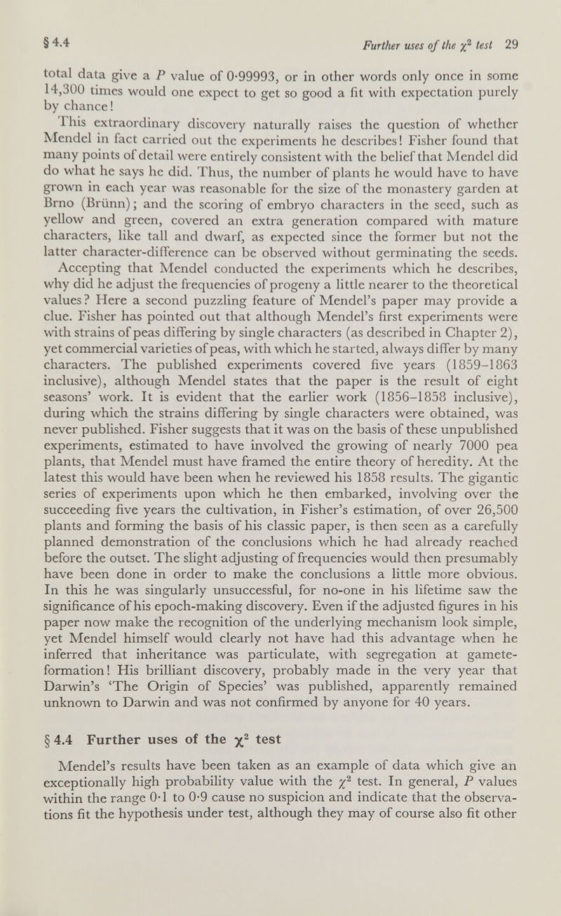 §4.4 Further uses of the test 29 total data give a P value of 0-99993, or in other words only once in some 14,300 times would one expect to get so good a fit with expectation purely by chance! This extraordinary discovery naturally raises the question of whether îviendel in fact carried out the experiments he describes! Fisher found that many points of detail were entirely consistent with the belief that Mendel did do what he says he did. Thus, the number of plants he would have to have grown in each year was reasonable for the size of the monastery garden at Brno (Brünn) ; and the scoring of embryo characters in the seed, such as yellow and green, covered an extra generation compared with mature characters, like tall and dwarf, as expected since the former but not the latter character-difference can be observed without germinating the seeds. Accepting that Mendel conducted the experiments which he describes, why did he adjust the frequencies of progeny a little nearer to the theoretical values ? Here a second puzzling feature of Mendel's paper may provide a clue. Fisher has pointed out that although Mendel's first experiments were with strains of peas differing by single characters (as described in Chapter 2), yet commercial varieties of peas, with which he started, always differ by many characters. The published experiments covered five years (1859-1863 inclusive), although Mendel states that the paper is the result of eight seasons' work. It is evident that the earlier work (1856-1858 inclusive), during which the strains differing by single characters were obtained, was never published. Fisher suggests that it was on the basis of these unpublished experiments, estimated to have involved the growing of nearly 7000 pea plants, that Mendel must have framed the entire theory of heredity. At the latest this would have been when he reviewed his 1858 results. The gigantic series of experiments upon which he then embarked, involving over the succeeding five years the cultivation, in Fisher's estimation, of over 26,500 plants and forming the basis of his classic paper, is then seen as a carefully planned demonstration of the conclusions which he had already reached before the outset. The slight adjusting of frequencies would then presumably have been done in order to make the conclusions a little more obvious. In this he was singularly unsuccessful, for no-one in his lifetime saw the significance of his epoch-making discovery. Even if the adjusted figures in his paper now make the recognition of the underlying mechanism look simple, yet Mendel himself would clearly not have had this advantage when he inferred that inheritance was particulate, with segregation at gamete- formation! His brilliant discovery, probably made in the very year that Darwin's 'The Origin of Species' was published, apparently remained unknown to Darwin and was not confirmed by anyone for 40 years. § 4.4 Further uses of the test Mendel's results have been taken as an example of data which give an exceptionally high probability value with the test. In general, P values within the range 0-1 to 0-9 cause no suspicion and indicate that the observa¬ tions fit the hypothesis under test, although they may of course also fit other